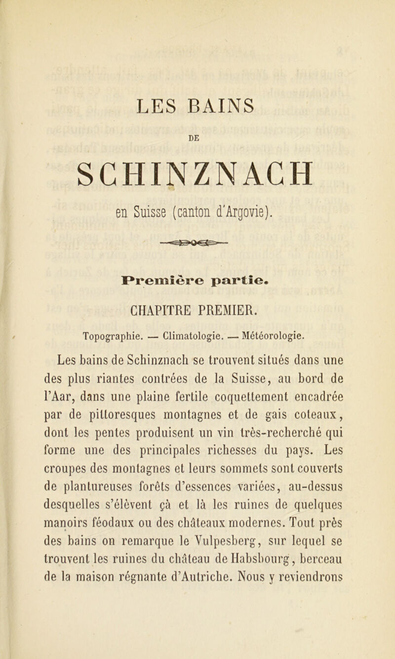 LES BAINS DE SCHINZNACH en Suisse (canton d'Argovie). F*remîère partie. CHAPITRE PREMIER. Topographie. — Climatologie. — Météorologie. Les bains de Schinznach se trouvent situés dans une des plus riantes contrées de la Suisse, au bord de PAar, dans une plaine fertile coquettement encadrée par de pittoresques montagnes et de gais coteaux, dont les pentes produisent un vin très-recherché qui forme une des principales richesses du pays. Les croupes des montagnes et leurs sommets sont couverts de plantureuses forêts d’essences variées, au-dessus desquelles s’élèvent çà et là les ruines de quelques manoirs féodaux ou des châteaux modernes. Tout près des bains on remarque le Vulpesberg, sur lequel se trouvent les ruines du château de Habsbourg, berceau de la maison régnante d’Autriche. Nous y reviendrons