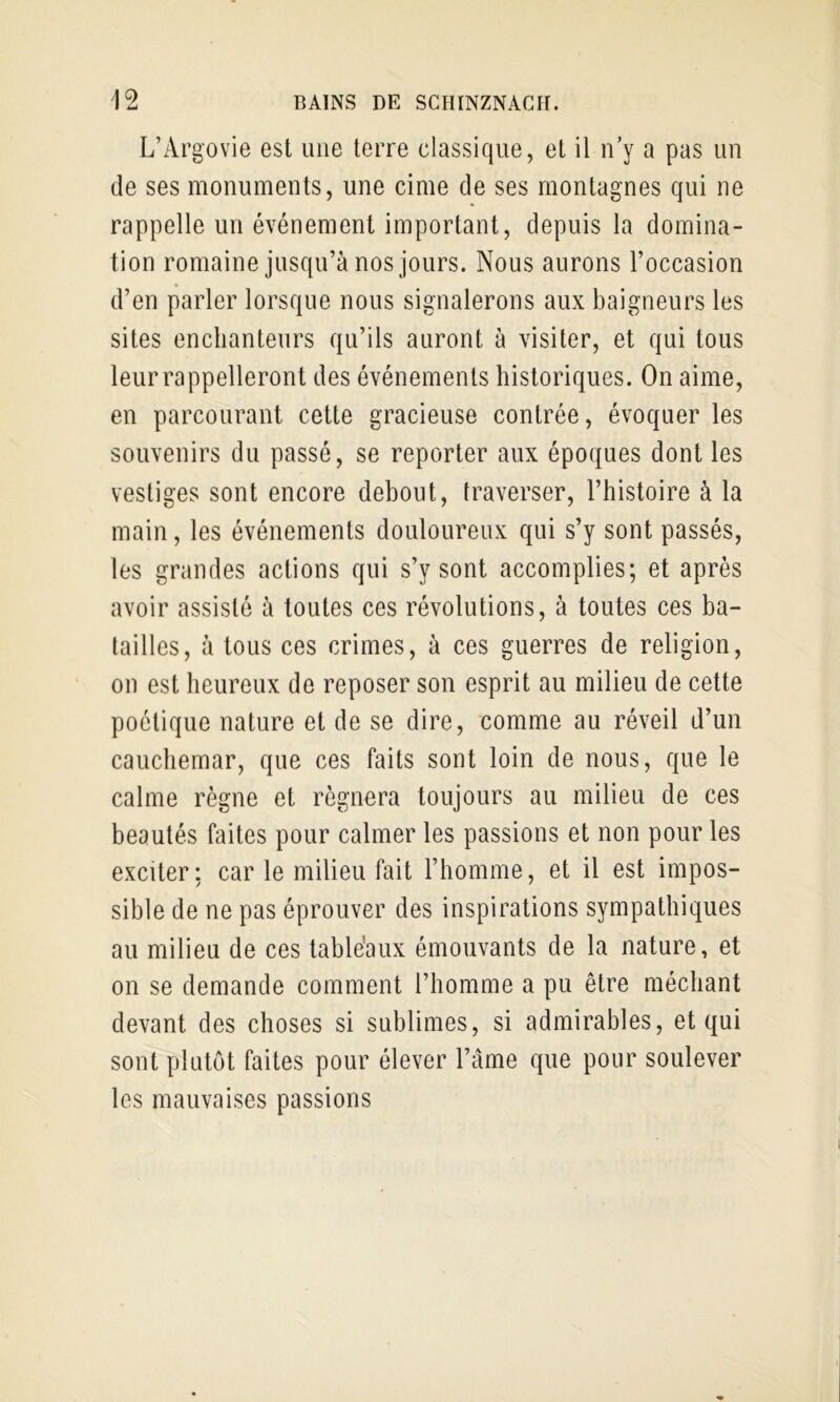 L’Argovie est une terre classique, et il n’y a pas un de ses monuments, une cime de ses montagnes qui ne rappelle un événement important, depuis la domina- tion romaine jusqu’à nos jours. Nous aurons l’occasion d’en parler lorsque nous signalerons aux baigneurs les sites enchanteurs qu’ils auront à visiter, et qui tous leur rappelleront des événements historiques. On aime, en parcourant cette gracieuse contrée, évoquer les souvenirs du passé, se reporter aux époques dont les vestiges sont encore debout, traverser, l’histoire à la main, les événements douloureux qui s’y sont passés, les grandes actions qui s’y sont accomplies; et après avoir assisté à toutes ces révolutions, à toutes ces ba- tailles, à tous ces crimes, à ces guerres de religion, on est heureux de reposer son esprit au milieu de cette poétique nature et de se dire, comme au réveil d’un cauchemar, que ces faits sont loin de nous, que le calme règne et régnera toujours au milieu de ces beautés faites pour calmer les passions et non pour les exciter; car le milieu fait l’homme, et il est impos- sible de ne pas éprouver des inspirations sympathiques au milieu de ces tabléaux émouvants de la nature, et on se demande comment l’homme a pu être méchant devant des choses si sublimes, si admirables, et qui sont plutôt faites pour élever l’âme que pour soulever les mauvaises passions