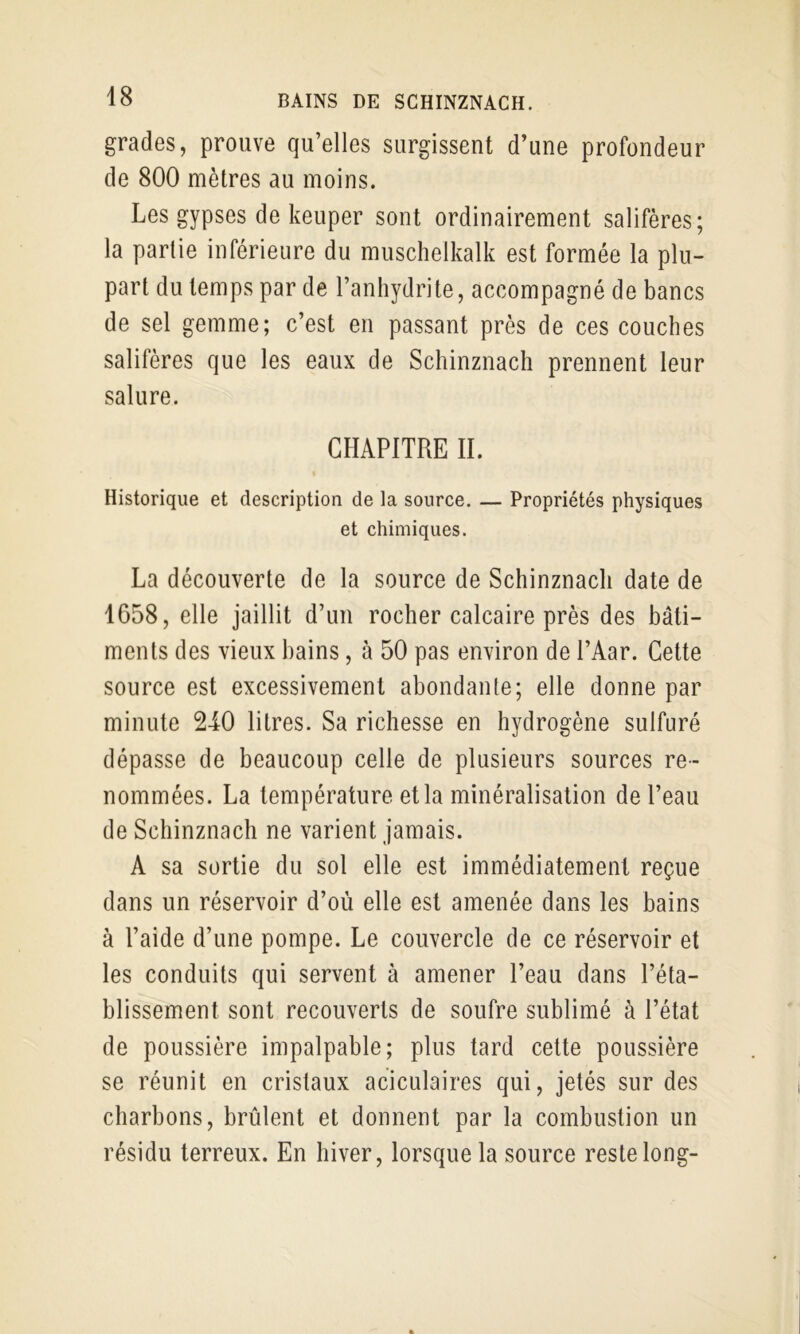 grades, prouve qu’elles surgissent d’une profondeur de 800 mètres au moins. Les gypses de keuper sont ordinairement salifères; la partie inférieure du muschelkalk est formée la plu- part du temps par de l’anhydrite, accompagné de bancs de sel gemme; c’est en passant près de ces couches salifères que les eaux de Schinznach prennent leur salure. CHAPITRE II. Historique et description de la source. — Propriétés physiques et chimiques. La découverte de la source de Schinznach date de 1658, elle jaillit d’un rocher calcaire près des bâti- ments des vieux bains, à 50 pas environ de l’Aar. Cette source est excessivement abondante; elle donne par minute 2-iO litres. Sa richesse en hydrogène sulfuré dépasse de beaucoup celle de plusieurs sources re- nommées. La température et la minéralisation de l’eau de Schinznach ne varient jamais. A sa sortie du sol elle est immédiatement reçue dans un réservoir d’où elle est amenée dans les bains à l’aide d’une pompe. Le couvercle de ce réservoir et les conduits qui servent à amener l’eau dans l’éta- blissement sont recouverts de soufre sublimé à l’état de poussière impalpable; plus tard cette poussière se réunit en cristaux aciculaires qui, jetés sur des charbons, brûlent et donnent par la combustion un résidu terreux. En hiver, lorsque la source reste long-