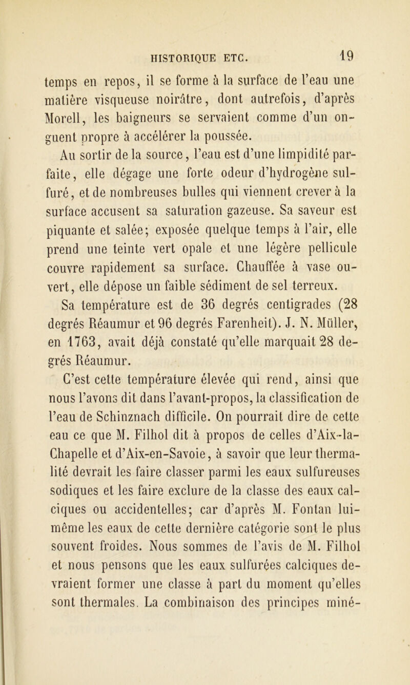 temps en repos, il se forme à la surface de l’eau une matière visqueuse noirâtre, dont autrefois, d’après Morell, les baigneurs se servaient comme d’un on- guent propre à accélérer la poussée. Au sortir de la source, l’eau est d’une limpidité par- faite, elle dégage une forte odeur d’hydrogène sul- furé, et de nombreuses bulles qui viennent crever à la surface accusent sa saturation gazeuse. Sa saveur est piquante et salée; exposée quelque temps à l’air, elle prend une teinte vert opale et une légère pellicule couvre rapidement sa surface. Chauffée à vase ou- vert, elle dépose un faible sédiment de sel terreux. Sa température est de 36 degrés centigrades (28 degrés Réaumur et 96 degrés Farenheit). J. N. Millier, en 1763, avait déjà constaté qu’elle marquait 28 de- grés Réaumur. C’est celte température élevée qui rend, ainsi que nous l’avons dit dans l’avant-propos, la classification de l’eau de Schinznacli difficile. On pourrait dire de cette eau ce que M. Filhol dit à propos de celles d’Aix-la- Chapelle et d’Aix-en-Savoie, à savoir que leur therma- lité devrait les faire classer parmi les eaux sulfureuses sodiques et les faire exclure de la classe des eaux cal- ciques ou accidentelles; car d’après M. Fontan lui- même les eaux de celte dernière catégorie sont le plus souvent froides. Nous sommes de l’avis de M. Filhol et nous pensons que les eaux sulfurées calciques de- vraient former une classe à part du moment qu’elles sont thermales. La combinaison des principes miné-