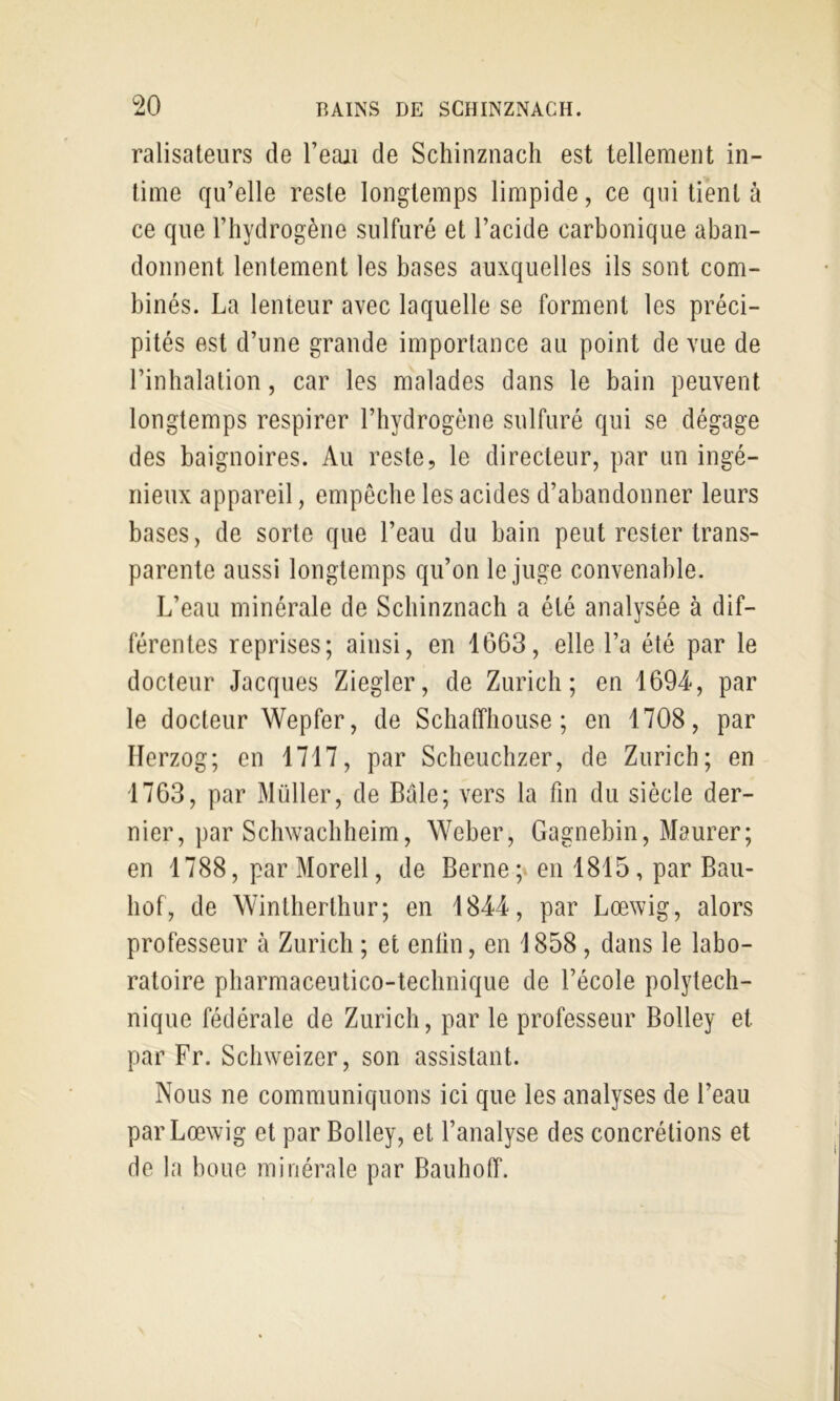 ralisateurs de l’eajii de Schinznach est tellement in- time qu’elle reste longtemps limpide, ce qui tient à ce que l’hydrogène sulfuré et l’acide carbonique aban- donnent lentement les bases auxquelles ils sont com- binés. La lenteur avec laquelle se forment les préci- pités est d’une grande importance au point de vue de l’inhalation, car les malades dans le bain peuvent longtemps respirer l’hydrogène sulfuré qui se dégage des baignoires. Au reste, le directeur, par un ingé- nieux appareil, empêche les acides d’abandonner leurs bases, de sorte que l’eau du bain peut rester trans- parente aussi longtemps qu’on le juge convenable. L’eau minérale de Schinznach a été analysée à dif- férentes reprises; ainsi, en 1663, elle l’a été par le docteur Jacques Ziegler, de Zurich; en 1694, par le docteur Wepfer, de SchatTliouse ; en 1708, par Herzog; en 1717, par Scheuchzer, de Zurich; en 1763, par Müller, de Bâle; vers la fin du siècle der- nier, par Schwachheim, Weber, Gagnebin, Maurer; en 1788, par Morell, de Berne; en 1815, par Baii- hof, de Wintherthur; en 1844, par Lœwig, alors professeur à Zurich ; et enlin, en 1858, dans le labo- ratoire pharmaceulico-technique de l’école polytech- nique fédérale de Zurich, par le professeur Bolley et par Fr. Schweizcr, son assistant. Nous ne communiquons ici que les analyses de l’eau par Lœwig et par Bolley, et l’analyse des concrétions et de la boue minérale par Bauhoff.