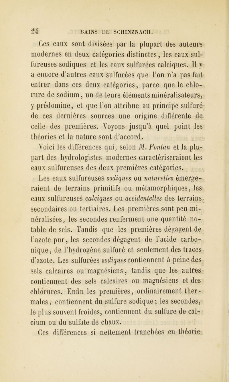 Ces eaux sont divisées par la plupart des auteurs modernes en deux catégories distinctes, les eaux sul- fureuses sodiques et les eaux sulfurées calciques. Il y a encore d’autres eaux sulfurées que l’on n’a pas fait entrer dans ces deux catégories, parce que le chlo- rure de sodium, un de leurs élémentsminéralisateurs, y prédomine, et que l’on attribue au principe sulfuré de ces dernières sources une origine différente de celle des premières. Voyons jusqu’à quel point les théories et la nature sont d’accord. Voici les différences qui, selon M. Fontan et la plu- part des hydrologistes modernes caractériseraient les eaux sulfureuses des deux premières catégories. Les eaux sulfureuses sodiques ou naturelles émerge- raient de terrains primitifs ou métamorphiques, les eaux sulfureuses calciques ou accidentelles des terrains, secondaires ou tertiaires. Les premières sont peu mi- néralisées, les secondes renferment une quantité no- table de sels. Tandis que les premières dégagent de l’azote pur, les secondes dégagent de l’acide carbo- nique, de l’hydrogène sulfuré et seulement des traces d’azote. Les sulfurées contiennent à peine des sels calcaires ou magnésiens, tandis que les autres contiennent des sels calcaires ou magnésiens et des chlorures. Enfin les premières, ordinairement ther- males , contiennent du sulfure sodique ; les secondes, le plus souvent froides, contiennent du sulfure de cal- cium ou du sulfate de chaux. Ces différences si nettement tranchées en théorie