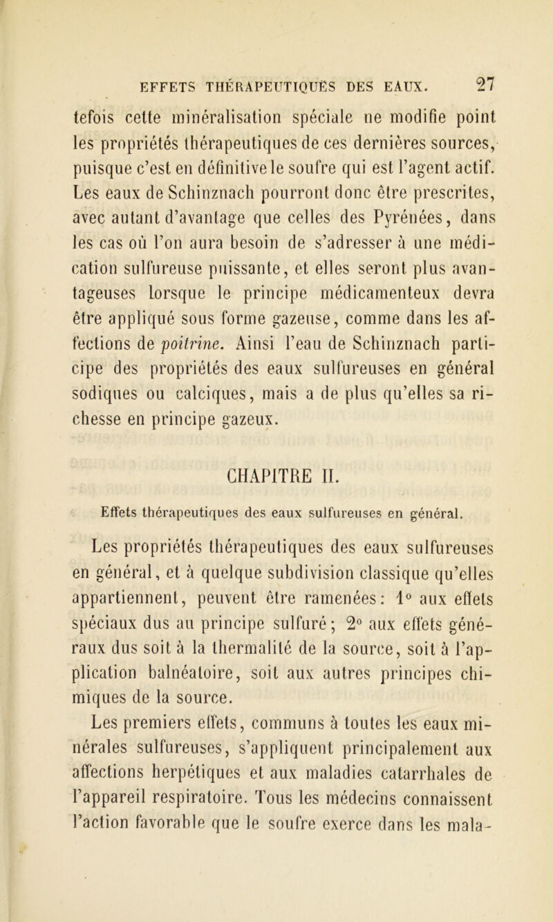 tefois celte minéralisation spéciale ne modifie point les propriétés thérapeutiques de ces dernières sources, puisque c’est eu définitive le soufre qui est l’agent actif. Les eaux de Schinznach pourront donc être prescrites, avec autant d’avantage que celles des Pyrénées, dans les cas où l’on aura besoin de s’adresser à une médi- cation sulfureuse puissante, et elles seront plus avan- tageuses lorsque le principe médicamenteux devra être appliqué sous forme gazeuse, comme dans les af- fections de poitrine. Ainsi l’eau de Schinznach parti- cipe des propriétés des eaux sulfureuses en général sodiques ou calciques, mais a de plus qu’elles sa ri- chesse en principe gazeux. CHAPITRE II. Effets thérapeutiques des eaux sulfureuses en général. Les propriétés thérapeutiques des eaux sulfureuses en général, et à quelque subdivision classique qu’elles appartiennent, peuvent être ramenées: 1® aux effets spéciaux dus au principe sulfuré; 2° aux effets géné- raux dus soit à la lliermalité de la source, soit à l’ap- plication balnéatoire, soit aux autres principes chi- miques de la source. Les premiers elfets, communs à toutes les eaux mi- nérales sulfureuses, s’appliquent principalement aux affections herpétiques et aux maladies catarrhales de l’appareil respiratoire. Tous les médecins connaissent l’action favorable que le soufre exerce dans les mala-