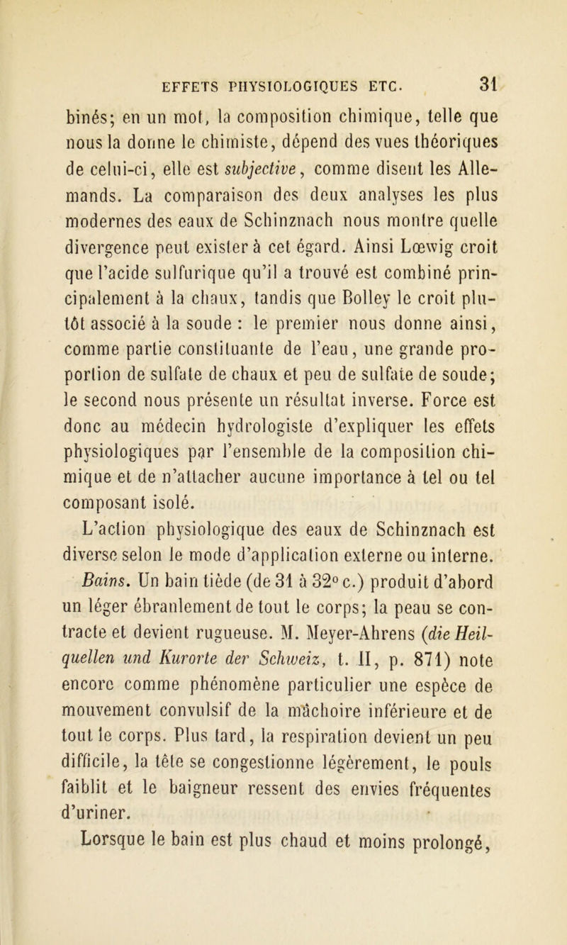 binés; en un mot, la composition chimique, telle que nous la donne le chimiste, dépend des vues théoriques de celui-ci, elle est subjective, comme disent les Alle- mands. La comparaison des deux analyses les plus modernes des eaux de Schinznach nous montre quelle divergence peut exister à cet égard. Ainsi Lœwig croit que l’acide sulfurique qu’il a trouvé est combiné prin- cipalement à la chaux, tandis que Bolley le croit plu- tôt associé à la soude : le premier nous donne ainsi, comme partie constituante de l’eau, une grande pro- portion de sulfate de chaux et peu de sulfate de soude; le second nous présente un résultat inverse. Force est donc au médecin hydrologiste d’expliquer les effets physiologiques par l’ensemble de la composition chi- mique et de n’aUacher aucune importance à tel ou tel composant isolé. L’action physiologique des eaux de Schinznach est diverse selon le mode d’application externe ou interne. Bains. Un bain tiède (de 31 à c.) produit d’abord un léger ébranlement de tout le corps; la peau se con- tracte et devient rugueuse. M. Meyer-Ahrens (dieHeil- quellen und Kurorte dei' Schweiz, t. II, p. 871) note encore comme phénomène particulier une espèce de mouvement convulsif de la mâchoire inférieure et de tout le corps. Plus tard, la respiration devient un peu difficile, la tête se congestionne légèrement, le pouls faiblit et le baigneur ressent des envies fréquentes d’uriner. Lorsque le bain est plus chaud et moins prolongé.