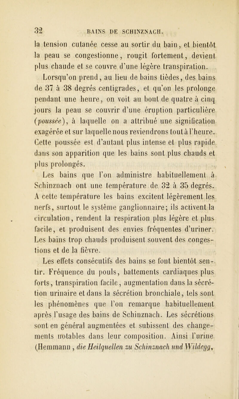 3^2 la tension cutanée cesse au sortir du bain, et bientôt la peau se congestionne, rougit fortement, devient plus chaude et se couvre d’une légère transpiration. Lorsqu’on prend, au lieu de bains tièdes, des bains de 37 à 38 degrés centigrades, et qu’on les prolonge pendant une heure, on voit au bout de quatre à cinq jours la peau se couvrir d’une éruption particulière (poussée)^ à laquelle on a attribué une signilication exagérée et sur laquelle nous reviendrons tout à l’heure. Cette poussée est d’autant plus intense et plus rapide dans son apparition que les bains sont plus chauds et plus prolongés. Les bains que l’on administre habituellement à Schinznach ont une température de 32 à 35 degrés. A cette température les bains excitent légèrement les nerfs, surtout le système ganglionnaire; ils activent la circulation, rendent la respiration plus légère et plus facile, et produisent des envies fréquentes d’uriner. Les bains trop chauds produisent souvent des conges- tions et de la fièvre. Les effets consécutifs des bains se font bientôt sen- tir. Fréquence du pouls, battements cardiaques plus forts, transpiration facile, augmentation dans la sécré- tion urinaire et dans la sécrétion bronchiale, tels sont les phénomènes que l’on remarque habituellement après l’usage des bains de Schinznach. Les sécrétions sont en général augmentées et subissent des change- ments notables dans leur composition. Ainsi l’iirine (Hemmann , die Heilquellen zu Schinznach und Wildegg^