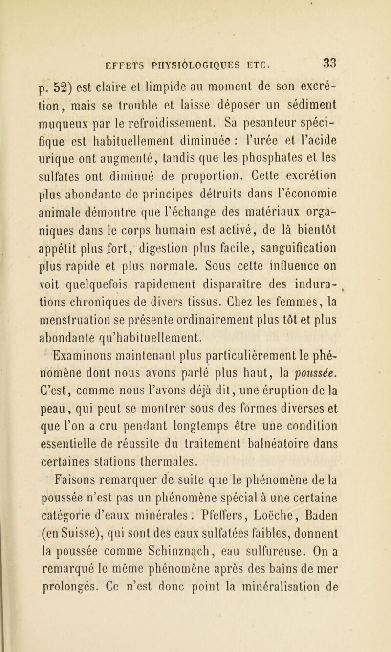 p. 52) est claire et limpide au moment de son excré- tion, mais se trouble et laisse déposer un sédiment muqueux par le refroidissement. Sa pesanteur spéci- fique est habituellement diminuée : l’urée et l’acide urique ont augmenté, tandis que les phosphates et les sulfates ont diminué de proportion. Celte excrétion plus abondante de principes détruits dans l’économie animale démontre que l’échange des matériaux orga- niques dans le corps humain est activé, de là bientôt appétit plus fort, digestion plus facile, sanguification plus rapide et plus normale. Sous celte influence on voit quelquefois rapidement disparaître des indura- , lions chroniques de divers tissus. Chez les femmes, la menstruation se présente ordinairement plus tôt et plus abondante qu’habituellement. Examinons maintenant plus particulièrement le phé- nomène dont nous avons parlé plus haut, la poussée. C’est, comme nous l’avons déjà dit, une éruption delà peau, qui peut se montrer sous des formes diverses et que l’on a cru pendant longtemps être une condition essentielle de réussite du traitement balnéatoire dans certaines stations thermales. Faisons remarquer de suite que le phénomène de la poussée n’est pas un phénomène spécial à une certaine categorie d’eaux minérales: Pfetfers, Loëche, Baden (en Suisse), qui sont des eaux sulfatées faibles, donnent la poussée comme Schinznach, eau sulfureuse. On a remarqué le même phénomène après des bains de mer prolongés. Ce n’est donc point la minéralisation de