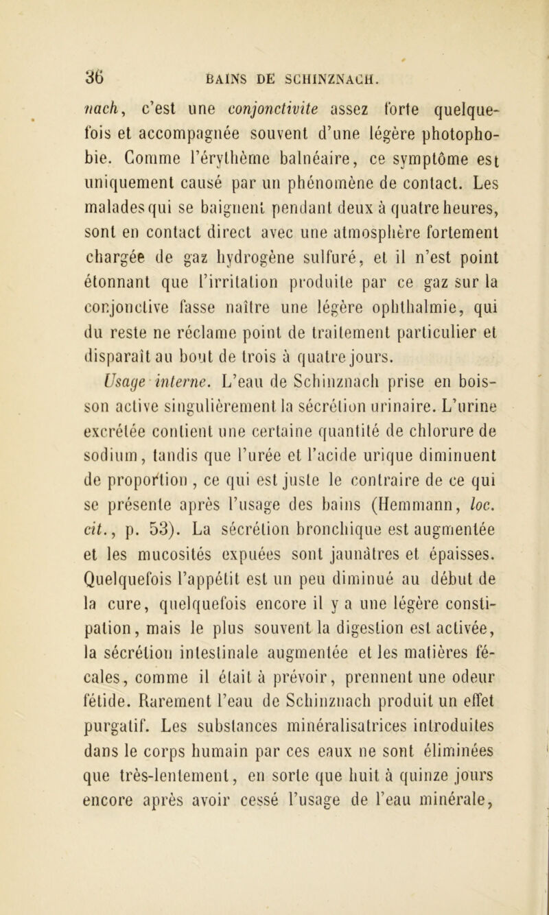 nach, c’est une conjonctivite assez forte quelque- fois et accompagnée souvent d’une légère photopho- bie. Comme l’éryllième balnéaire, ce symptôme est uniquement causé par un phénomène de contact. Les malades qui se baignenl pendant deux à quatre heures, sont en contact direct avec une atmosphère fortement chargée de gaz hydrogène sulfuré, et il n’est point étonnant que l’irritation produite par ce gaz sur la conjonctive fasse naître une légère ophthalmie, qui du reste ne réclame point de traitement particulier et disparaît au bout de trois à quatre jours. Usage interne. L’eau de Schinznach prise en bois- son active singulièrement la sécrétion urinaire. L’urine excrétée contient une certaine quantité de chlorure de sodium, tandis que l’iirée et l’acide urique diminuent de propoftion , ce qui est juste le contraire de ce qui se présente après l’usage des bains (Hemmann, loc. cit., p. 53). La sécrétion bronchique est augmentée et les mucosités expuées sont jaunâtres et épaisses. Quelquefois l’appétit est un peu diminué au début de la cure, quelquefois encore il y a une légère consti- pation, mais le plus souvent la digestion est activée, la sécrétion intestinale augmentée et les matières fé- cales, comme il était à prévoir, prennent une odeur fétide. Rarement l’eau de Schinznach produit un effet purgatif. Les substances minéralisatrices introduites dans le corps humain par ces eaux ne sont éliminées que très-lentement, en sorte que huit à quinze jours encore après avoir cessé l’usage de l’eau minérale,