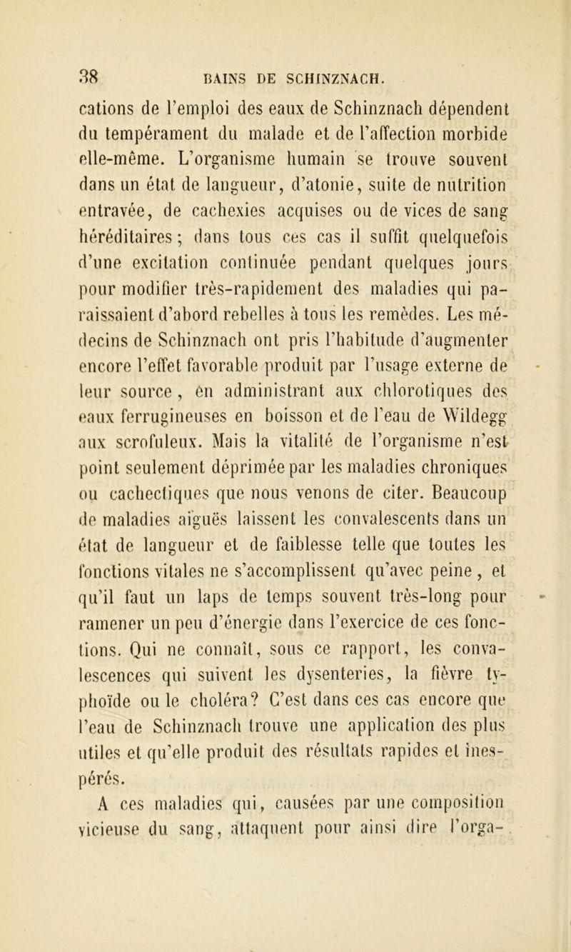 cations de l’emploi des eaux de Schinznach dépendent du tempérament du malade et de ralîection morbide elle-même. L’organisme humain se trouve souvent dans un état de langueur, d’atonie, suite de nutrition entravée, de cachexies acquises ou de vices de sang héréditaires ; dans tous ces cas il suffit quelquefois d’une excitation continuée pendant quelques jours pour modifier très-rapidement des maladies qui pa- raissaient d’abord rebelles à tous les remèdes. Les mé- decins de Schinznach ont pris l’habitude d’augmenter encore l’effet favorable produit par l’usage externe de leur source , ôn administrant aux chlorotiques des eaux ferrugineuses en boisson et de l’eau de Wildegg aux scrofuleux. Mais la vitalité de l’organisme n’est point seulement déprimée par les maladies chroniques ou cachectiques que nous venons de citer. Beaucoup de maladies aiguës laissent les convalescents dans un état de langueur et de faiblesse telle que toutes les fonctions vitales ne s’accomplissent qu’avec peine , et qu’il faut un laps de temps souvent très-long pour ramener un peu d’énergie dans l’exercice de ces fonc- tions. Qui ne connaît, sous ce rapport, les conva- lescences qui suivent les dysenteries, la fièvre ty- phoïde ou le choléra? C’est dans ces cas encore que l’eau de Schinznach trouve une application des plus utiles et qu’elle produit des résultats rapides et ines- pérés. A ces maladies qui, causées par une composition vicieuse du sang, attaquent pour ainsi dire l’orga-