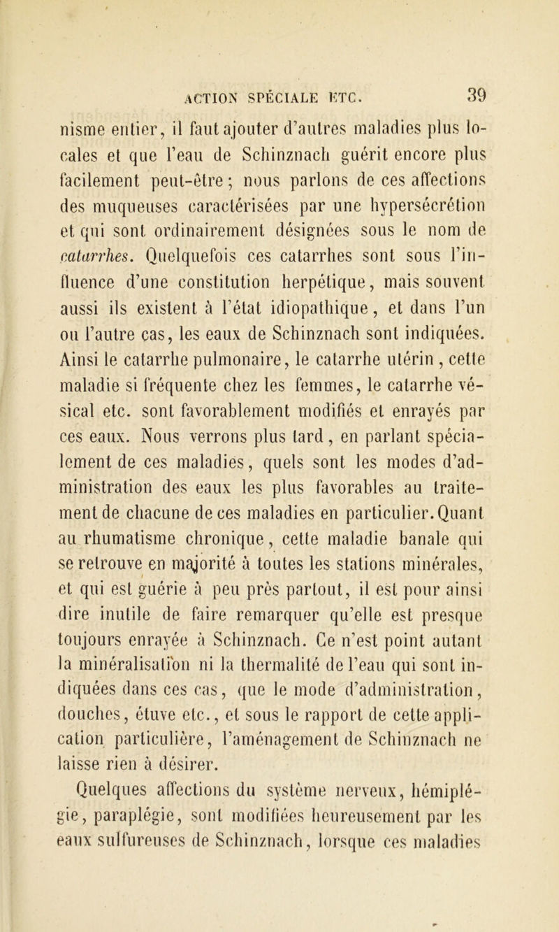 nisme enlier, il faut ajouter d’autres maladies plus lo- cales et que l’eau de Schinzuacli guérit encore plus facilement peut-être; nous parlons de ces affections des muqueuses caractérisées par une hypersécrétion et qui sont ordinairement désignées sous le nom de cMarrhes. Quelquefois ces catarrhes sont sous l’in- fluence d’une constitution herpétique, mais souvent aussi ils existent à l’état idiopathique, et dans l’un ou l’autre cas, les eaux de Schinznach sont indiquées. Ainsi le catarrhe pulmonaire, le catarrhe utérin , celte maladie si fréquente chez les femmes, le catarrhe vé- sical etc. sont favorablement modifiés et enrayés par ces eaux. Nous verrons plus lard, en parlant spécia- lement de ces maladies, quels sont les modes d’ad- ministration des eaux les plus favorables au traite- ment de chacune de ces maladies en particulier. Quant au rhumatisme chronique, cette maladie banale qui se retrouve en majorité à toutes les stations minérales, et qui est guérie à peu près partout, il est pour ainsi dire inutile de faire remarquer qu’elle est presque toujours enrayée à Schinznach. Ce n’est point autant la minéralisation ni la lhermalité de l’eau qui sont in- diquées dans ces cas, que le mode d’administration, douches, étuve etc., et sous le rapport de celle appli- cation particulière, l’aménagement de Schinznach ne laisse rien à désirer. Quelques affections du système nerveux, hémiplé- gie, paraplégie, sont modifiées heureusement par les eaux sulfureuses de Schinznach, lorsque ces maladies