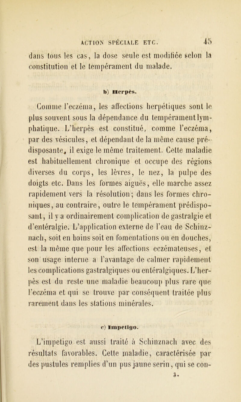 dans tous les cas, la dose seule est moditiée selon la constitution et le tempérament du malade. I)) iHîrpès. Comme l’eczénia, les affections herpétiques sont le plus souvent sous la dépendance du tempérament lym- phatique. L’herpès est constitué, comme l’eczéma, par des vésicules, et dépendant de la môme cause pré-- disposante^ il exige le meme traitement. Cette maladie est habituellement chronique et occupe des régions diverses du corps, les lèvres, le nez, la pulpe des doigts etc. Dans les formes aiguës, elle marche assez rapidement vers la résolution; dans les formes chro- niques, au contraire, outre le tempérament prédispo- sant, il y a ordinairement complication de gastralgie et d’entéralgie. L’application externe de l’eau de Schinz- nach, soit en bains soit en fomentations ou en douches, est la même que pour les affections eczémateuses, et son usage interne a l’avantage de calmer rapidement les complications gastralgiques ou entéralgiques. L’her- pès est du reste une maladie beaucou}) plus rare que l’eczéma et qui se trouve par conséquent traitée plus rarement dans les stations minérales. <*) litipetiyo. L’impetigo est aussi traité à Schinznach avec des résultats favorables. Celte maladie, caractérisée par des pustules remplies d’un pus jaune serin, qui se con-