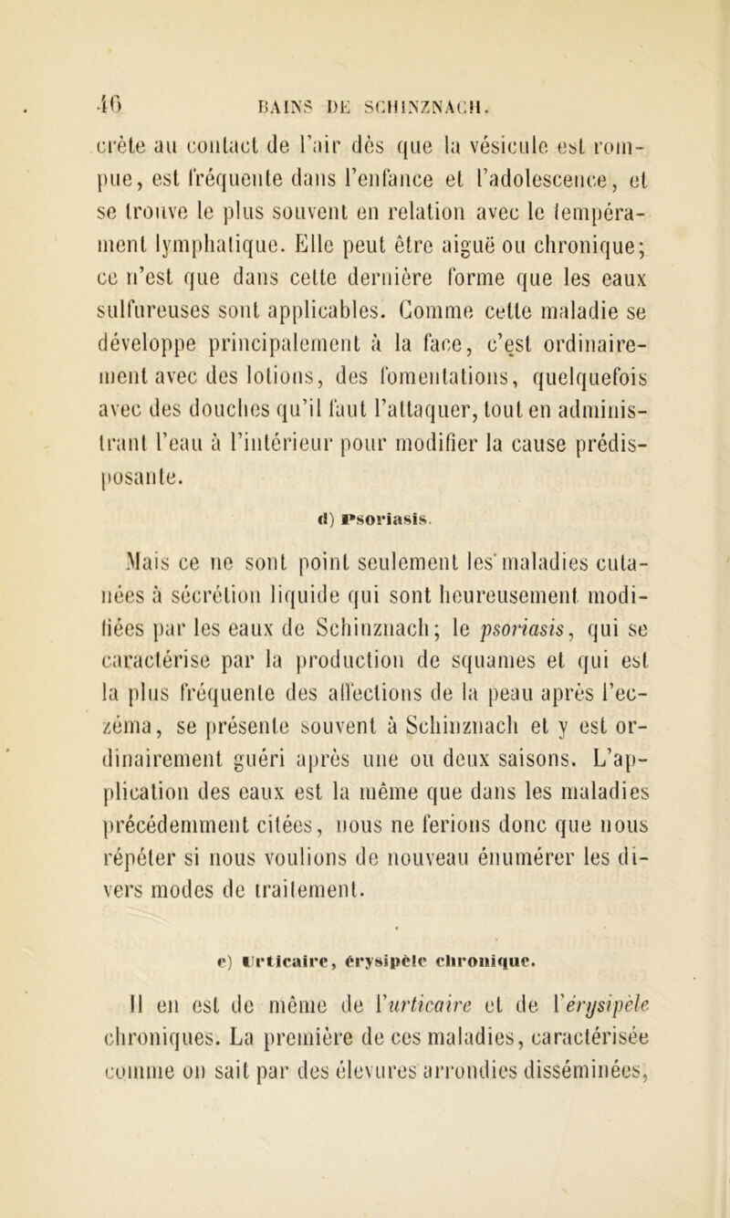 crête au contact de Pair dès que la vésicule est rom- pue, est rréqueiite dans reiifance et l’adolescence, et se trouve le plus souvent en relation avec le lempéra- nient lymphalique. Elle peut être aiguë ou chronique; ce n’est que dans celte dernière forme que les eaux sulfureuses sont applicables. Gomme cette maladie se développe principalement à la face, c’est ordinaire- ment avec des lotions, des fomentations, quelquefois avec des douches qu’il faut l’attaquer, tout en adminis- Iranl l’eau à l’inlérieur pour modifier la cause prédis- posante. U) i*soi*iasis. Mais ce ne sont point seulement les'maladies cuta- nées à sécrétion liquide qui sont heureusement modi- tiées par les eaux de Schinznach; le psoriasis, qui se caractérise par la production de squames et qui est la plus fréquente des alfections de la peau après l’ec- zéma, se présente souvent à Schinznach et y est or- dinairement guéri après une ou deux saisons. L’ap- plication des eaux est la même que dans les maladies précédemment citées, nous ne ferions donc que nous répéter si nous voulions de nouveau énumérer les di- vers modes de irailernent. e) urticaire, érysipèle clironique. Il en est de même de ['urticaire et de ['érysipèle chroniques. La première de ces maladies, caractérisée comme on sait par des éleviires arrondies disséminées,