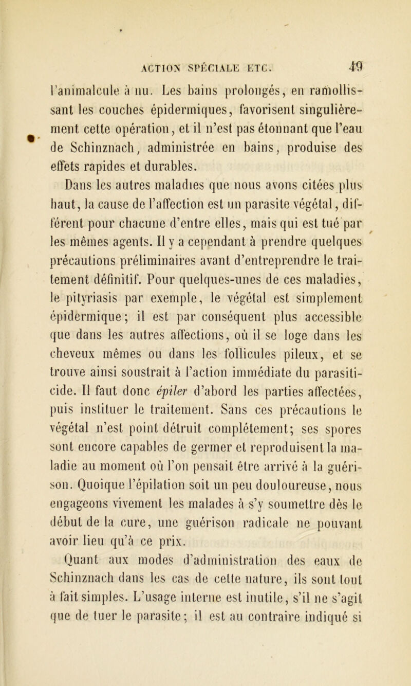 raninialciile à nu. Les bains prolongés, en ramollis- sant les couches épidermiques, favorisent singulière- ment celte opération, et il n’est pas étonnant que l’eau de Schinznaclî, administrée en bains, produise des effets rapides et durables. Dans les autres maladies que nous avons citées plus haut, la cause de l’affection est un parasite végétal, dif- férent pour chacune d’entre elles, mais qui est tué par les mêmes agents. Il y a cependant à prendre quelques précautions préliminaires avant d’entreprendre le trai- tement définitif. Pour quelques-unes de ces maladies, le pityriasis par exemple, le végétal est simplement épidermique; il est par conséquent plus accessible que dans les autres affections, où il se loge dans les cheveux mêmes ou dans les follicules pileux, et se trouve ainsi soustrait à l’action immédiate du parasiti- cide. 11 faut donc épiler d’abord les parties affectées, puis instituer le traitement. Sans ces précautions le végétal n’est point détruit complètement; ses spores sont encore capables de germer et reproduisent la ma- ladie au moment où l’on pensait être arrivé à la guéri- son. Quoique l’épilation soit un peu douloureuse, nous engageons vivement les malades à s’y soumettre dès le début de la cure, une guérison radicale ne pouvant avoir lieu qu’à ce prix. Quant aux modes d’administration des eaux de Schinznacli dans les cas de cette nature, ils sont tout à fait simples. L’usage interne est inutile, s’il ne s’agit que de tuer le parasite; il est au contraire indiqué si