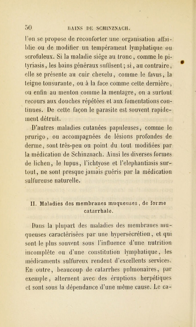 l’on se propose de réconforter une organisation atfai- blie ou de modifier un tempérament lymphatique ou scrofuleux. Si la maladie siège au tronc, comme le pi- tyriasis, les bains généraux suffisent ; si, au contraire, elle se présente au cuir chevelu, comme le favus, la teigne tonsurante, ou à la face comme cette dernière, ou enfin au menton comme la mentagre, on a surtout recours aux douches répétées et aux fomentations con- tinues. De cette façon le parasite est souvent rapide- ment détruit. D’aulres maladies cutanées papuleuses, comme le (trurigo, ou accompagnées de lésions profondes de derme, sont très-peu ou point du tout modifiées par la médication de Schinznach. Ainsi les diverses formes de lichen, le lupus, l’ichtyose et l’elephantiasis sur- tout, ne sont presque jamais guéris par la médication sulfureuse naturelle. II. Maladies des membranes muqueuses, de forme catarrhale. Dans la plupart des maladies des membranes mu- queuses caractérisées par une hypersécrétion, et qui sont le plus souvent sous rinduence d’une nutrition incomplète ou d’une constitution lymphatique, les médicaments sulfureux rendent d’excellents services. Kn outre, beaucoup de catarrhes pulmonaires, par exemple, alternent avec des éruptions herpétiques et sont sous la dépendance d’une même cause. Le ca-