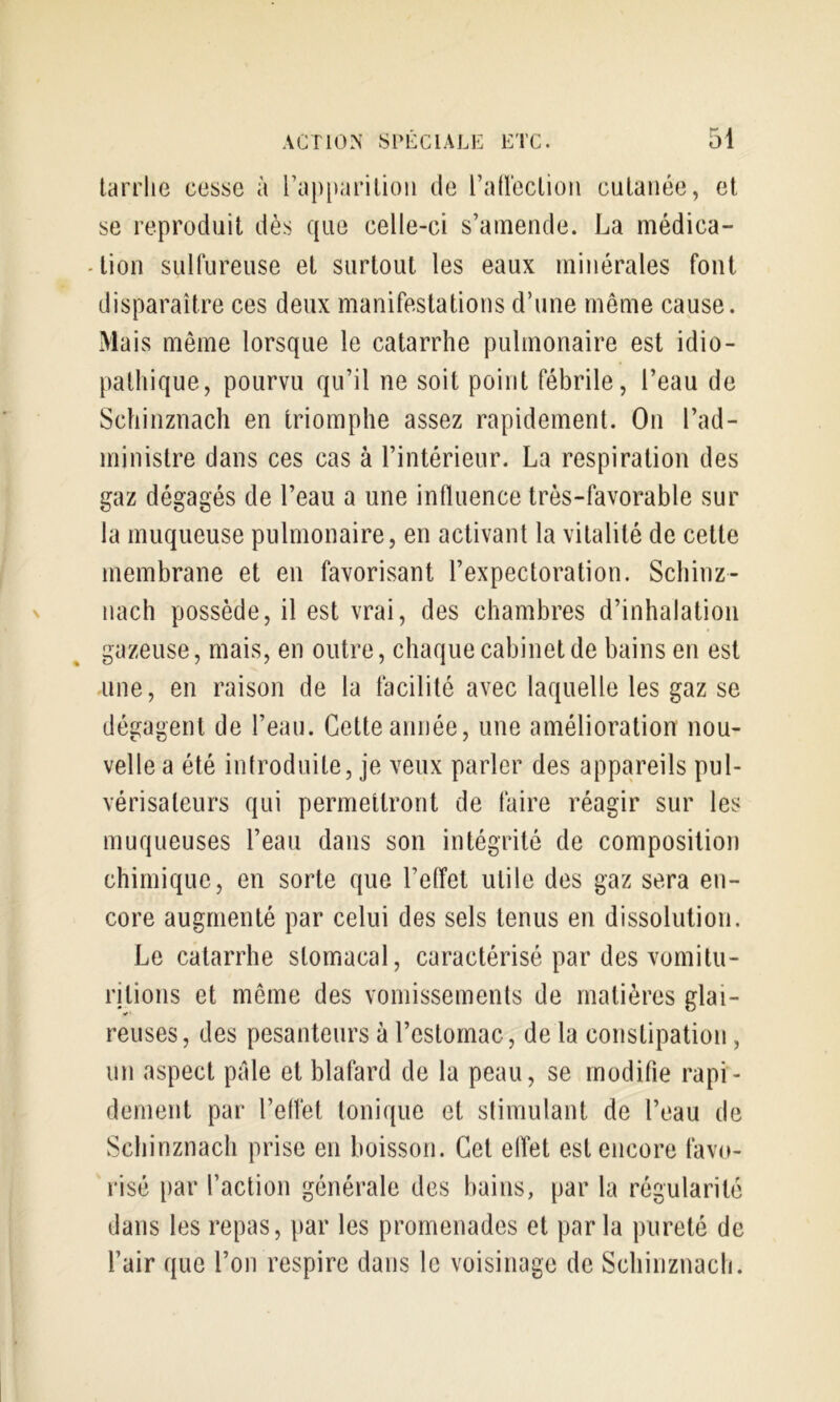 larriie cesse à rapparilioii de ratlecLion cutanée, et se reproduit dès que celle-ci s’amende. La médica- 4ion sulfureuse et surtout les eaux minérales font disparaître ces deux manifestations d’une même cause. xMais même lorsque le catarrhe pulmonaire est idio- pathique, pourvu qu’il ne soit point fébrile, l’eau de Schinznach en triomphe assez rapidement. On l’ad- ministre dans ces cas à l’intérieur. La respiration des gaz dégagés de l’eau a une influence très-favorable sur la muqueuse pulmonaire, en activant la vitalité de cette membrane et en favorisant l’expectoration. Schinz- nach possède, il est vrai, des chambres d’inhalation gazeuse, mais, en outre, chaque cabinet de bains en est une, en raison de la facilité avec laquelle les gaz se dégagent de l’eau. Cette année, une amélioration nou- velle a été introduite, je veux parler des appareils pul- vérisateurs qui permettront de faire réagir sur les muqueuses l’eau dans son intégrité de composition chimique, en sorte que l’effet utile des gaz sera en- core augmenté par celui des sels tenus en dissolution. Le catarrhe stomacal, caractérisé par des vomitu- ritions et même des vomissements de matières glai- reuses, des pesanteurs à l’estornac, de la constipation, un aspect pale et blafard de la peau, se modifie rapi- dement par l’effet tonique et stimulant de l’eau de Schinznach prise en boisson. Cet effet est encore favo- risé par l’action générale des bains, par la régularité dans les repas, par les promenades et parla pureté de l’air que l’on respire dans le voisinage de Schinznach.