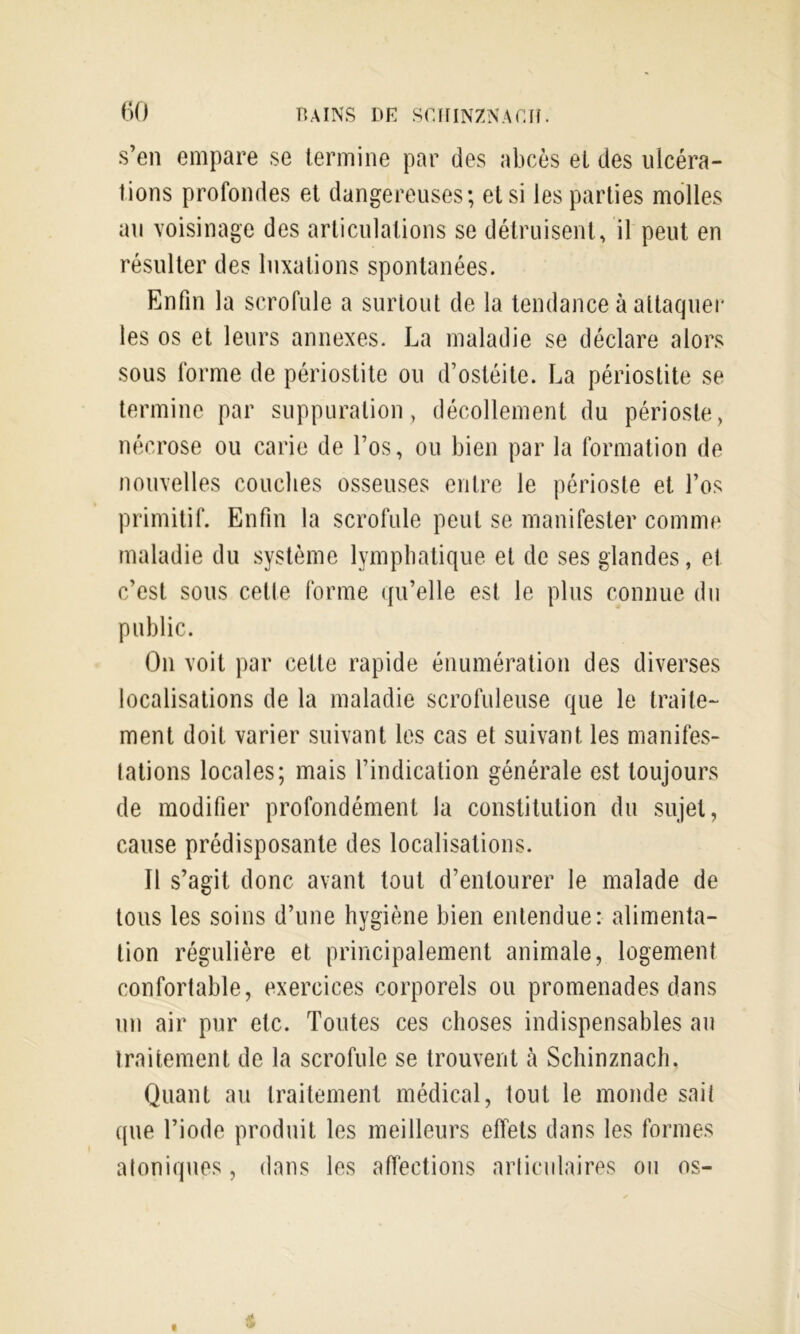 s’en empare se termine par des abcès et des ulcéra- tions profondes et dangereuses; et si les parties molles au voisinage des articulations se détruisent, il peut en résulter des luxations spontanées. Enfin la scrofule a surtout de la tendance à attaquer les os et leurs annexes. La maladie se déclare alors sous forme de périostite ou d’ostéite. La périostite se termine par suppuration, décollement du périoste, nécrose ou carie de l’os, ou bien par la formation de nouvelles couches osseuses entre le périoste et l’os primitif. Enfin la scrofule peut se manifester comme maladie du système lymphatique et de ses glandes, et c’est sous cette forme qu’elle est le plus connue du public. On voit par cette rapide énumération des diverses localisations de la maladie scrofuleuse que le traite- ment doit varier suivant les cas et suivant les manifes- tations locales; mais l’indication générale est toujours de modifier profondément la constitution du sujet, cause prédisposante des localisations. Il s’agit donc avant tout d’entourer le malade de tous les soins d’une hygiène bien entendue: alimenta- tion régulière et principalement animale, logement confortable, exercices corporels ou promenades dans un air pur etc. Toutes ces choses indispensables au traitement de la scrofule se trouvent à Schinznach, Quant au traitement médical, tout le monde sait que l’iode produit les meilleurs effets dans les formes atoniq\ies, dans les affections articulaires ou os-