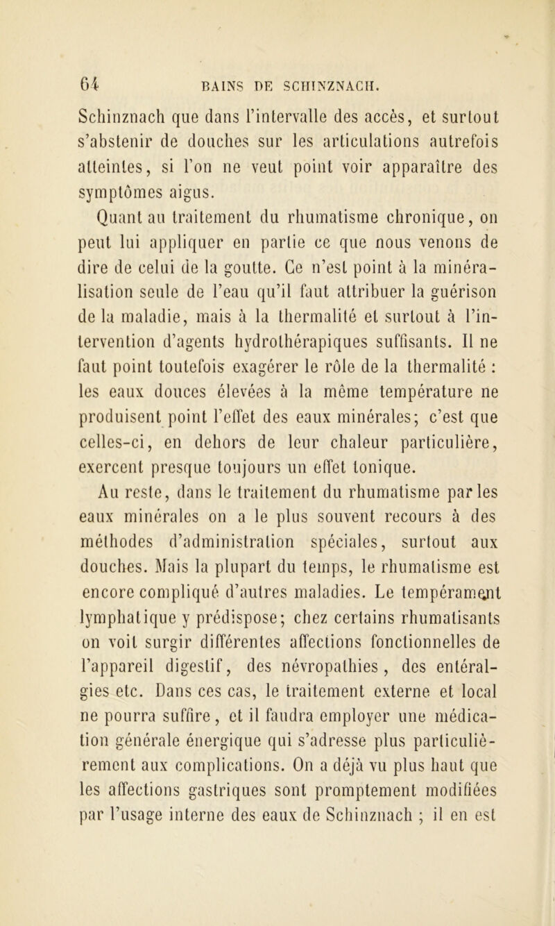 Schinznach que dans rintervalle des accès, et surtout s’abstenir de douches sur les articulations autrefois atteintes, si l’on ne veut point voir apparaître des symptômes aigus. Quant au traitement du rhumatisme chronique, on peut lui appliquer en partie ce que nous venons de dire de celui de la goutte. Ce n’est point à la minéra- lisation seule de l’eau qu’il faut attribuer la guérison de la maladie, mais à la thermalité et surtout à l’in- tervention d’agents hydrothérapiques suffisants. Il ne faut point toutefois exagérer le rôle de la thermalité : les eaux douces élevées à la même température ne produisent point l’effet des eaux minérales; c’est que celles-ci, en dehors de leur chaleur particulière, exercent presque toujours un effet tonique. Au reste, dans le traitement du rhumatisme parles eaux minérales on a le plus souvent recours à des méthodes d’administration spéciales, surtout aux douches. Mais la plupart du temps, le rhumatisme est encore compliqué d’autres maladies. Le tempéramgit lymphatique y prédispose; chez certains rhumatisants on voit surgir différentes affections fonctionnelles de l’appareil digestif, des névropathies, des entéral- gies etc. Dans ces cas, le traitement externe et local ne pourra suffire, et il faudra employer une médica- tion générale énergique qui s’adresse plus particuliè- rement aux complications. On a déjà vu plus haut que les affections gastriques sont promptement modifiées par l’usage interne des eaux de Schinznach ; il en est