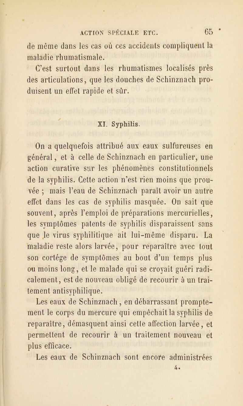 de même dans les cas où ces accidents compliquent la maladie rhnrnalismale. C’est surtout dans les rhumatismes localisés près des articulations, que les douches de Schinznach pro- duisent un effet rapide et sûr. XI. Syphilis. On a quelquefois attribué aux eaux sulfureuses en général, et à celle de Schinznach en particulier, une action curative sur les phénomènes constitutionnels de la syphilis. Cette action n’est rien moins que prou- vée ; mais l’eau de Schinznach paraît avoir un autre effet dans les cas de syphilis masquée. On sait que souvent, après l’emploi de préparations mercurielles, les symptômes patents de syphilis disparaissent sans que ,1e virus syphilitique ait lui-même disparu. La maladie reste alors larvée, pour reparaître avec tout son cortège de symptômes au bout d’un temps plus ou moins long, et le malade qui se croyait guéri radi- calement, est de nouveau obligé de recourir à un trai- tement antisyphilique. Les eaux de Schinznach, en débarrassant prompte- ment le corps du mercure qui empêchait la syphilis de reparaître, démasquent ainsi cetle affection larvée, et permettent de recourir à un traitement nouveau et plus efficace. Les eaux de Schinznach sont encore administrées 4.