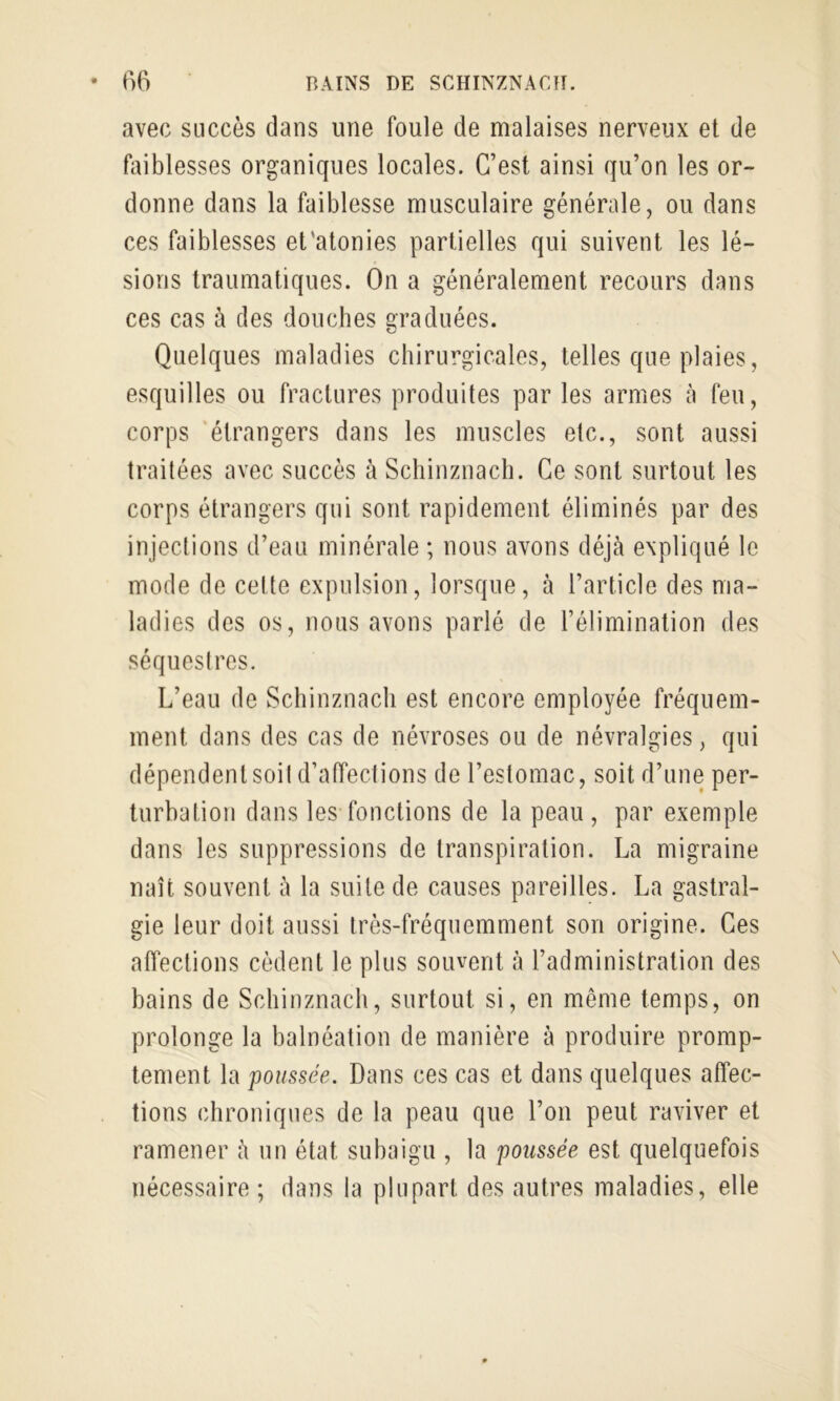 avec succès dans une foule de malaises nerveux et de fiiiblesses organiques locales. C’est ainsi qu’on les or- donne dans la faiblesse musculaire générale, ou dans ces faiblesses et'atonies partielles qui suivent les lé- sions traumatiques. On a généralement recours dans ces cas à des douches graduées. Quelques maladies chirurgicales, telles que plaies, esquilles ou fractures produites par les armes à feu, corps ‘étrangers dans les muscles etc., sont aussi traitées avec succès à Schinznacb. Ce sont surtout les corps étrangers qui sont rapidement éliminés par des injections d’eau minérale ; nous avons déjà expliqué le mode de celte expulsion, lorsque, à l’article des ma- ladies des os, nous avons parlé de l’élimination des séquestres. L’eau de Scliinznacli est encore employée fréquem- ment dans des cas de névroses ou de névralgies, qui dépendent soit d’affections de l’estomac, soit d’une per- turbation dans les fonctions de la peau, par exemple dans les suppressions de transpiration. La migraine naît souvent à la suite de causes pareilles. La gastral- gie leur doit aussi très-fréquemment son origine. Ces affections cèdent le plus souvent à l’administration des bains de Schinznacb, surtout si, en même temps, on prolonge la balnéation de manière à produire promp- tement la poussée. Dans ces cas et dans quelques affec- tions chroniques de la peau que l’on peut raviver et ramener à un état subaigu , la poussée est quelquefois nécessaire ; dans la plupart des autres maladies, elle