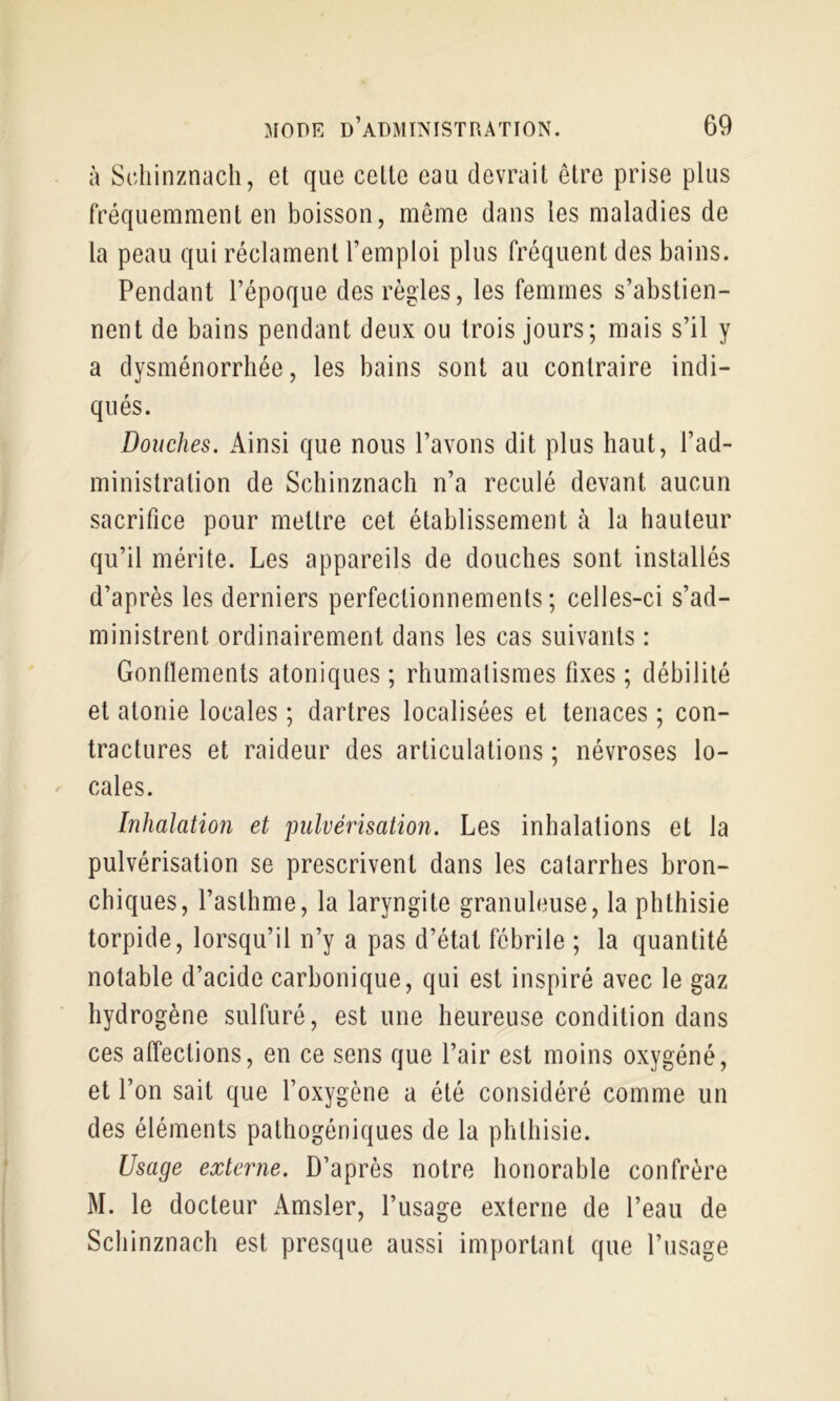 à Scliinznach, et que celle eau devrait être prise plus fréquemment en boisson, même dans les maladies de la peau qui réclament l’emploi plus fréquent des bains. Pendant l’époque des règles, les femmes s’abstien- nent de bains pendant deux ou trois jours; mais s’il y a dysménorrhée, les bains sont au contraire indi- qués. Douches. Ainsi que nous l’avons dit plus haut, l’ad- ministration de Schinznach n’a reculé devant aucun sacrifice pour mettre cet établissement à la hauteur qu’il mérite. Les appareils de douches sont installés d’après les derniers perfectionnements; celles-ci s’ad- ministrent ordinairement dans les cas suivants : Gonllements atoniques ; rhumatismes fixes ; débilité et atonie locales ; dartres localisées et tenaces ; con- tractures et raideur des articulations ; névroses lo- cales. Inhalation et pulvérisation. Les inhalations et la pulvérisation se prescrivent dans les catarrhes bron- chiques, l’asthme, la laryngite granuleuse, la phthisie torpide, lorsqu’il n’y a pas d’état fébrile ; la quantité notable d’acide carbonique, qui est inspiré avec le gaz hydrogène sulfuré, est une heureuse condition dans ces affections, en ce sens que l’air est moins oxygéné, et l’on sait que l’oxygène a été considéré comme un des éléments palhogéniques de la phthisie. Usage externe. D’après notre honorable confrère M. le docteur Amsler, l’usage externe de l’eau de Schinznach est presque aussi important que l’usage