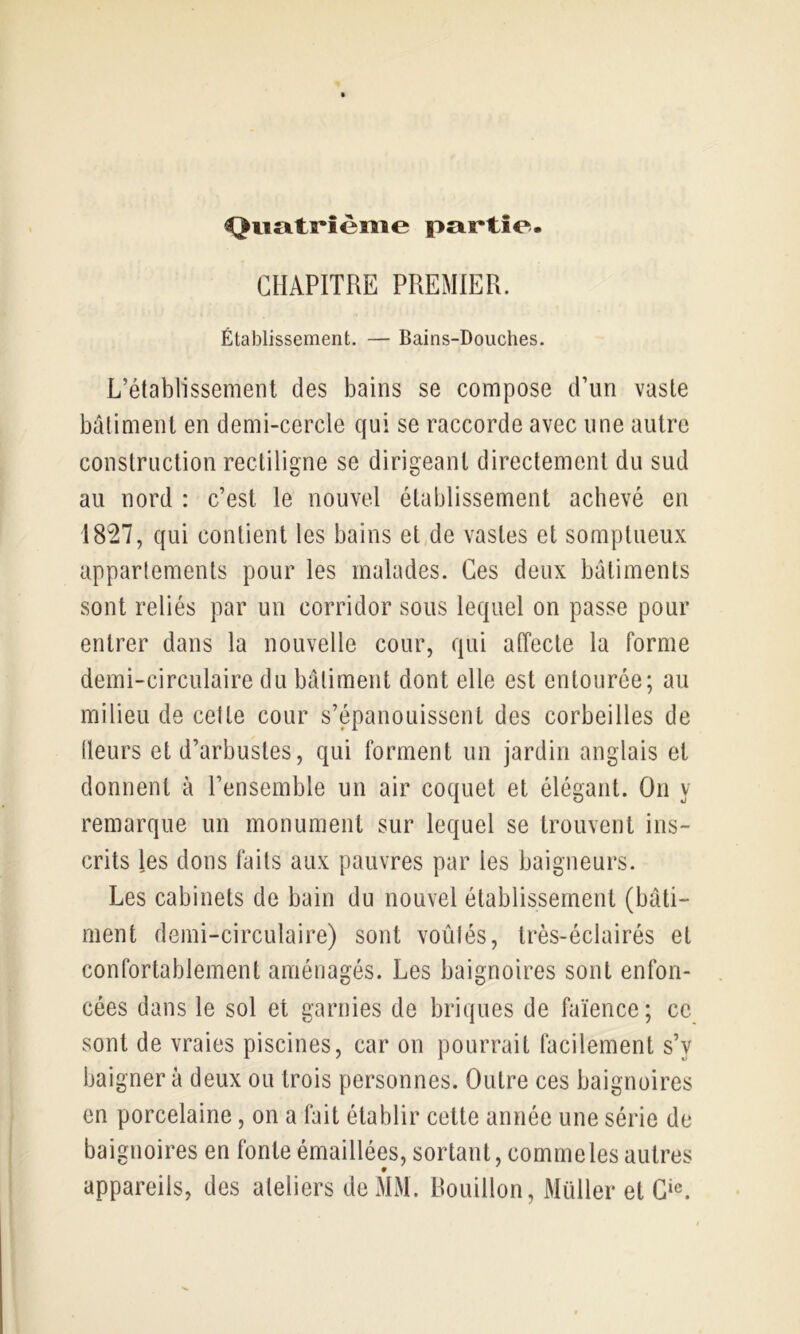 Quatrième partie. CHAPITRE PREMIER. Élablissement. — Bains-Douches. L’établissement des bains se compose d’un vaste bâtiment en demi-cercle qui se raccorde avec une autre construction rectiligne se dirigeant directement du sud au nord : c’est le nouvel établissement achevé en 1827, qui contient les bains et de vastes et somptueux appariements pour les malades. Ces deux bâtiments sont reliés par un corridor sous lequel on passe pour entrer dans la nouvelle cour, qui affecte la forme demi-circulaire du bâtiment dont elle est entourée; au milieu de cette cour s’épanouissent des corbeilles de (leurs et d’arbustes, qui forment un jardin anglais et donnent à l’ensemble un air coquet et élégant. On y remarque un monument sur lequel se trouvent ins- crits les dons faits aux pauvres par les baigneurs. Les cabinets de bain du nouvel établissement (bâti- ment demi-circulaire) sont voûlés, très-éclairés et confortablement aménagés. Les baignoires sont enfon- cées dans le sol et garnies de briques de faïence; ce sont de vraies piscines, car on pourrait facilement s’y baigner à deux ou trois personnes. Outre ces baignoires en porcelaine, on a fait établir cette année une série de baignoires en fonte émaillées, sortant, comme les autres appareils, des ateliers de MM. Rouillon, Müller et G‘e.