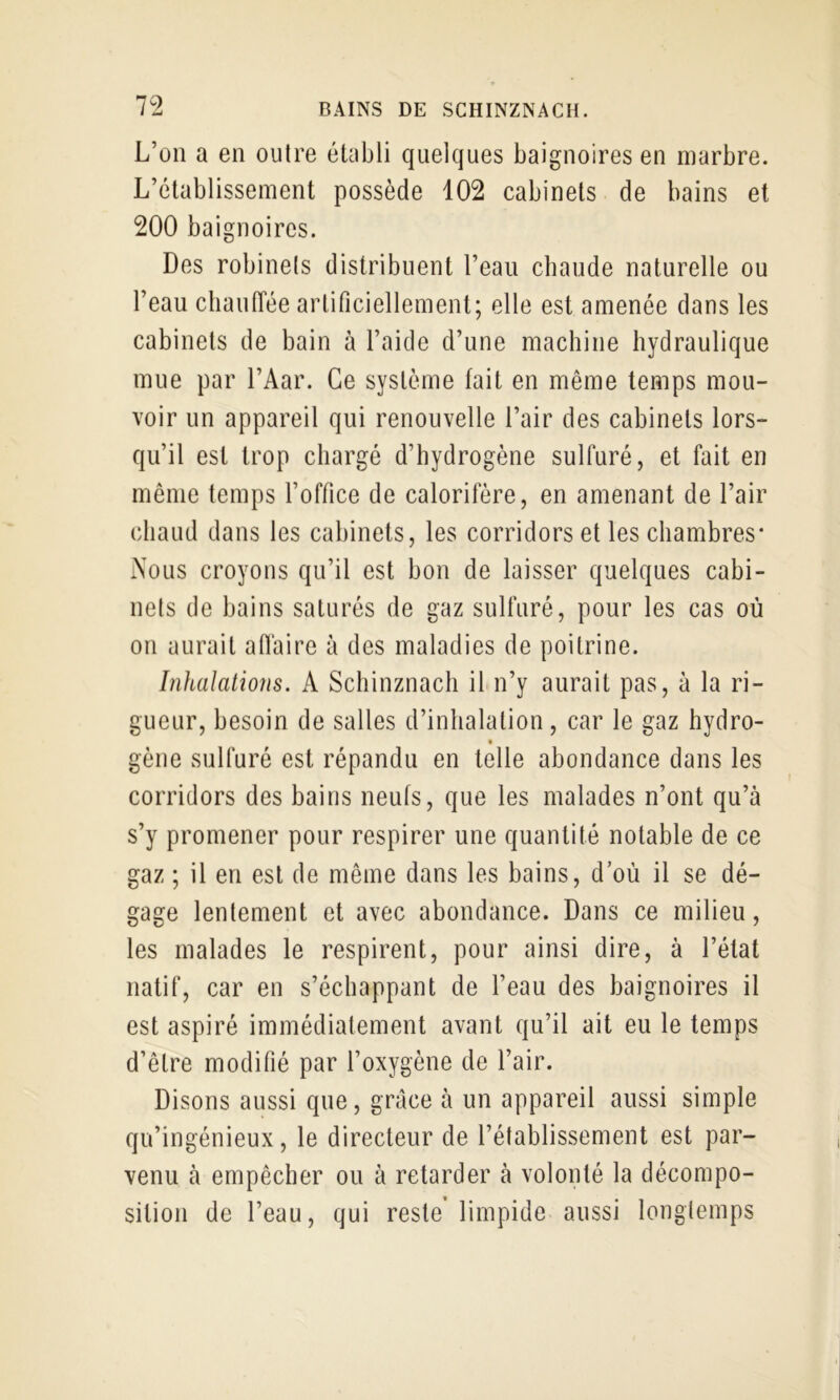 L’on a en outre établi quelques baignoires en marbre. L’établissement possède 102 cabinets de bains et 200 baignoires. Des robinets distribuent l’eau chaude naturelle ou l’eau cliaulTée artificiellement; elle est amenée dans les cabinets de bain à l’aide d’une machine hydraulique mue par l’Aar. Ce système fait en même temps mou- voir un appareil qui renouvelle l’air des cabinets lors- qu’il est trop chargé d’hydrogène sulfuré, et fait en même temps l’office de calorifère, en amenant de l’air chaud dans les cabinets, les corridors et les chambres* Nous croyons qu’il est bon de laisser quelques cabi- nets de bains saturés de gaz sulfuré, pour les cas où on aurait affaire à des maladies de poitrine. Inhalations. A Schinznach il n’y aurait pas, à la ri- gueur, besoin de salles d’inhalation, car le gaz hydro- gène sulfuré est répandu en telle abondance dans les corridors des bains neufs, que les malades n’ont qu’à s’y promener pour respirer une quantité notable de ce gaz ; il en est de même dans les bains, d’où il se dé- gage lentement et avec abondance. Dans ce milieu, les malades le respirent, pour ainsi dire, à l’état natif, car en s’échappant de l’eau des baignoires il est aspiré immédiatement avant qu’il ait eu le temps d’être modifié par l’oxygène de l’air. Disons aussi que, grâce à un appareil aussi simple qu’ingénieux, le directeur de l’établissement est par- venu à empêcher ou à retarder à volonté la décompo- sition de l’eau, qui reste’ limpide aussi longtemps