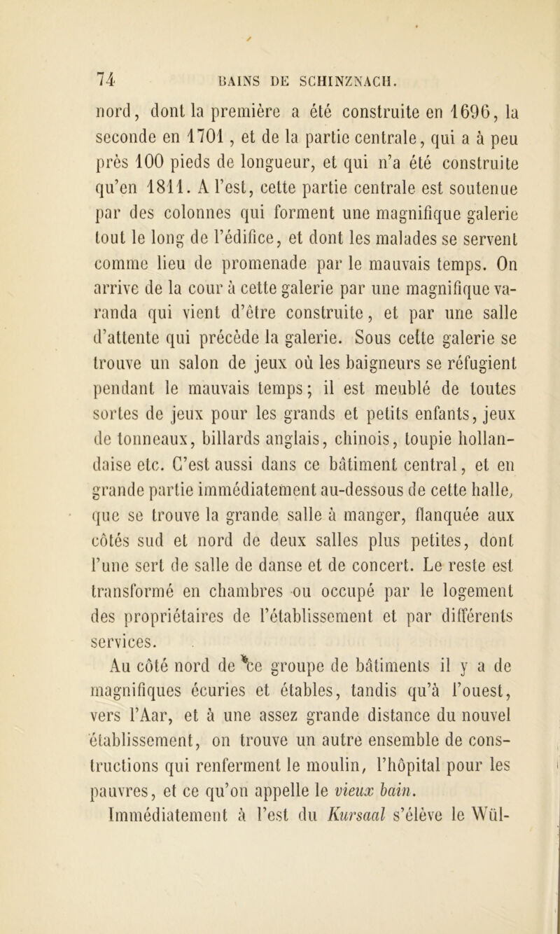 nord, dont la première a été construite en 1696, la seconde en 1701, et de la partie centrale, qui a à peu près 100 pieds de longueur, et qui n’a été construite qu’en 1811. A l’est, cette partie centrale est soutenue par des colonnes qui forment une magnifique galerie tout le long de l’édifice, et dont les malades se servent comme lieu de promenade par le mauvais temps. On arrive de la cour à cette galerie par une magnifique va- randa qui vient d’être construite, et par une salle d’attente qui précède la galerie. Sous cette galerie se trouve un salon de jeux où les baigneurs se réfugient pendant le mauvais temps; il est meublé de toutes sortes de jeux pour les grands et petits enfants, jeux de tonneaux, billards anglais, chinois, toupie hollan- daise etc. C’est aussi dans ce batiment central, et en grande partie immédiatement au-dessous de cette halle, que se trouve la grande salle à manger, flanquée aux côtés sud et nord de deux salles plus petites, dont l’une sert de salle de danse et de concert. Le reste est transformé en chambres ou occupé par le logement des propriétaires de l’établissement et par différents services. Au côté nord de \e groupe de bâtiments il y a de magnifiques écuries et étables, tandis qu’à l’ouest, vers l’Aar, et à une assez grande distance du nouvel établissement, on trouve un autre ensemble de cons- tructions qui renferment le moulin, l’hôpital pour les pauvres, et ce qu’on appelle le vieux hain. Immédiatement à l’est du Kursaal s’élève le Wül-