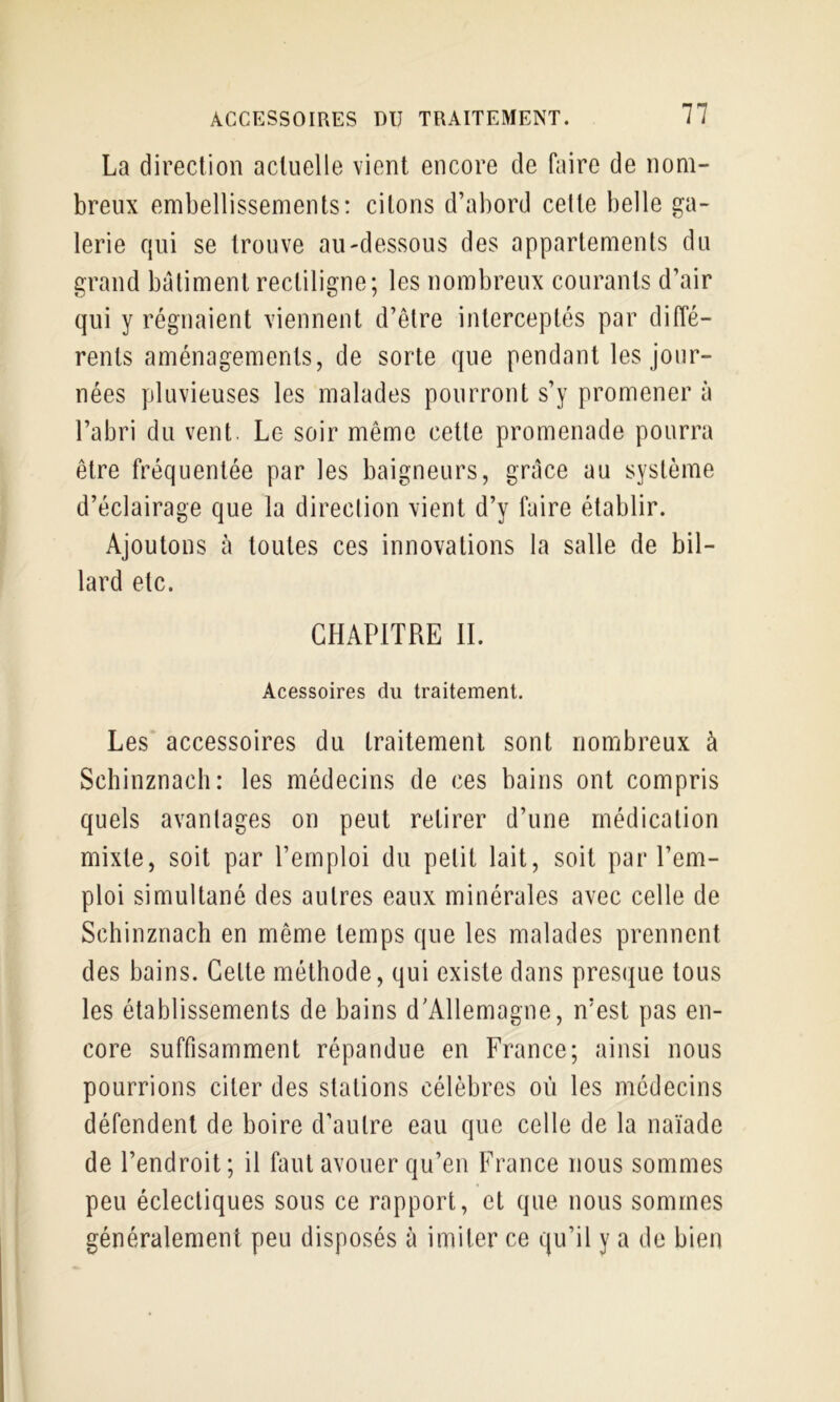 La direction actuelle vient encore de faire de nom- breux embellissements: citons d’abord celte belle ga- lerie qui se trouve au-dessous des appartements du grand batiment rectiligne; les nombreux courants d’air qui y régnaient viennent d’être interceptés par diffé- rents aménagements, de sorte que pendant les jour- nées pluvieuses les malades pourront s’y promener à l’abri du vent. Le soir même cette promenade pourra être fréquentée par les baigneurs, grâce au système d’éclairage que la direclion vient d’y faire établir. Ajoutons à toutes ces innovations la salle de bil- lard etc. CHAPITRE IL Acessoires du traitement. Les accessoires du traitement sont nombreux à Schinznach: les médecins de ces bains ont compris quels avantages on peut retirer d’une médication mixte, soit par l’emploi du petit lait, soit par l’em- ploi simultané des autres eaux minérales avec celle de Schinznach en même temps que les malades prennent des bains. Celte méthode, qui existe dans presque tous les étahlissements de bains d'Allemagne, n’est pas en- core suffisamment répandue en France; ainsi nous pourrions citer des stations célèbres où les médecins défendent de boire d’autre eau que celle de la naïade de l’endroit; il faut avouer qu’en France nous sommes peu éclectiques sous ce rapport, et que nous sommes généralement peu disposés à imiter ce qu’il y a de bien