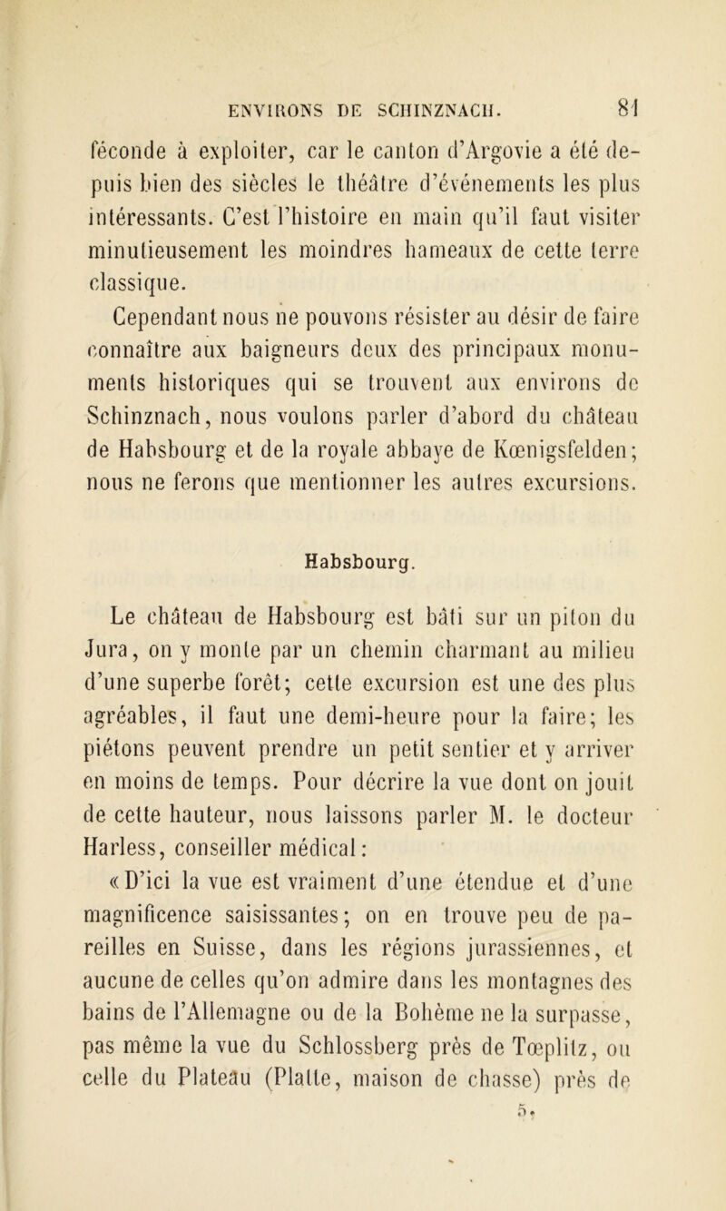 féconde à exploiter, car le canton d’Argovie a été de- puis bien des siècles le théâtre d’événements les plus intéressants. C’est l’histoire en main qu’il faut visiter minutieusement les moindres hameaux de cette terre classique. Cependant nous ne pouvons résister au désir de faire connaître aux baigneurs deux des principaux monu- ments historiques qui se trouvent aux environs de Schinznach, nous voulons parler d’abord du château de Habsbourg et de la royale abbaye de Kœnigsfelden; nous ne ferons que mentionner les autres excursions. Habsbourg. Le château de Habsbourg est bâti sur un piton du Jura, on y monte par un chemin charmant au milieu d’une superbe forêt; cette excursion est une des plus agréables, il faut une demi-heure pour la faire; les piétons peuvent prendre un petit sentier et y arriver en moins de temps. Pour décrire la vue dont on jouit de cette hauteur, nous laissons parler M. le docteur Harless, conseiller médical: «D’ici la vue est vraiment d’une étendue et d’une magnificence saisissantes; on en trouve peu de pa- reilles en Suisse, dans les régions jurassiennes, et aucune de celles qu’on admire dans les montagnes des bains de l’Allemagne ou de la Bohème ne la surpasse, pas même la vue du Schlossberg près de Tœplitz, ou celle du Plateau (Platte, maison de chasse) près de .5.