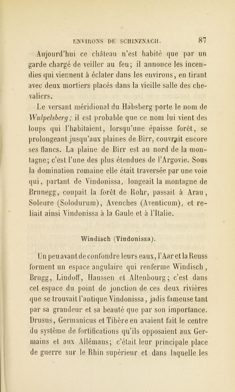 Aujourd’hui ce chatenu n’est habité que par un garde chargé de veiller au feu; il annonce les incen- dies qui viennent à éclater dans les environs, en tirant avec deux mortiers placés dans la vieille salle des che- valiers. Le versant méridional du Habsberg porte le nom de Wulpehberg; il est probable que ce nom lui vient des loups qui l’habitaient, lorsqu’une épaisse forêt, se prolongeant jusqu’aux plaines de Birr, couvrijit encore ses lianes. La plaine de Birr est au nord de la mon- tagne; c’est l’une des plus étendues de l’Argovie. Sous la domination romaine elle était traversée par une voie qui, partant de Vindonissa, longeait la montagne de Brunegg, coupait la forêt de Hohr, passait à Arau, Soleure (Solodurum), Avenebes (Aventicum), et re- liait ainsi Vindonissa à la Gaule et à l’Italie. Windisch (Vindonissa). Un peu avant de confondre leurs eaux, l’AaretlaReuss forment un espace angulaire qui renferme Windisch , Brugg, Lindotf, naussen et Altenbourg; c’est dans cet espace du point de jonction de ces deux rivières que se trouvait l’antique Vindonissa, jadis fameuse tant par sa grandeur et sa beauté que par son importance. Drusus, Germanicus et Tibère en avaient fait le centre du système de fortifications qu’ils opposaient aux Ger- mains et aux Allémans; c’était leur principale place de guerre sur le Rhin supérieur et dans laquelle les