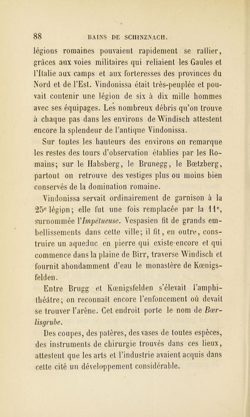 légions romaines pouvaient rapidement se rallier, grâces aux voies militaires qui reliaient les Gaules et rilalie aux camps et aux forteresses des provinces du Nord et de l’Est. Vindonissa était très-peuplée et pou- vait contenir une légion de six à dix mille hommes avec ses équipages. Les nombreux débris qu’on trouve à chaque pas dans les environs deWindisch attestent encore la splendeur de l’antique Vindonissa. Sur toutes les hauteurs des environs on remarque les restes des tours d’observation établies par les Ro- mains; sur le Habsberg, le Brunegg, le Bœtzberg, partout on retrouve des vestiges plus ou moins bien conservés de la domination romaine. Vindonissa servait ordinairement de garnison à la 25«légipn; elle fut une fois remplacée par la 11% sairnommée VImpétueuse. Vespasien fit de grands em- bellissements dans celte ville; il fit, en outre, cons- truire un aqueduc en pierre qui existe-encore et qui commence dans la plaine de Birr, traverse Windisch et fournit abondamment d’eau le monastère de Kœnigs- felden. Entre Brugg et Kœnigsfelden s’élevait l’amphi- théâtre; on reconnaît encore l’enfoncement où devait se trouver l’arène. Cet endroit porte le nom de Bœr- lisgrube. Des coupes, des patères, des vases de toutes espèces, des instruments de chirurgie trouvés dans ces lieux, attestent que les arts et l’industrie avaient acquis dans cette cité un développement considérable.