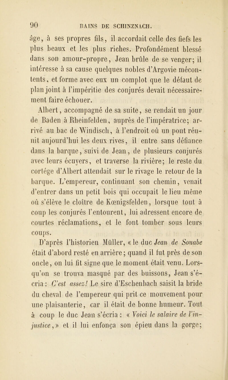 âge, à ses propres fils, il accordait celle des fiefs les plus beaux et les plus riches. Profondément blessé dans son amour-propre, Jean brûle de se venger; il intéresse à sa cause quelques nobles d’Argovie mécon- tents, et forme avec eux un complot que le défaut de plan joint à l’impéritie des conjurés devait nécessaire- ment faire échouer. Albert, accompagné de sa suite, se rendait un jour de Baden ù Rlieinfelden, auprès de l’impératrice; ar- rivé au bac de Windiscli, à l’endroit où un pont réu- nit aujourd’hui les deux rives, il entre sans défiance dans la barque, suivi de Jean, de plusieurs conjurés avec leurs écuyers, et traverse la rivière; le reste du cortège d’Albert attendait sur le rivage le retour de la barque. L’empereur, continuant son chemin, venait d’entrer dans un petit bois qui occupait le lieu même où s’élève le cloître de Kœnigsfelden, lorsque tout à coup les conjurés l’entourent, lui adressent encore de courtes réclamations^ et le font tomber sous leurs COUJ)S. D’après l’historien Müller, « le duc Jean de Souahe était d’abord resté en arrière ; quand il fut près de son oncle, on lui fit signe que le moment était venu. Lors- qu’on se trouva masqué par des buissons, Jean s’é- cria: Cest assez! Le sire d’Eschenbach saisit la bride du cheval de l’empereur qui prit ce mouvement pour une plaisanterie, car il était de bonne humeur. Tout à coup le duc Jean s’écria : « Voici le salaire de Vin- justice,et il lui enfonça son épieu dans la gorge;