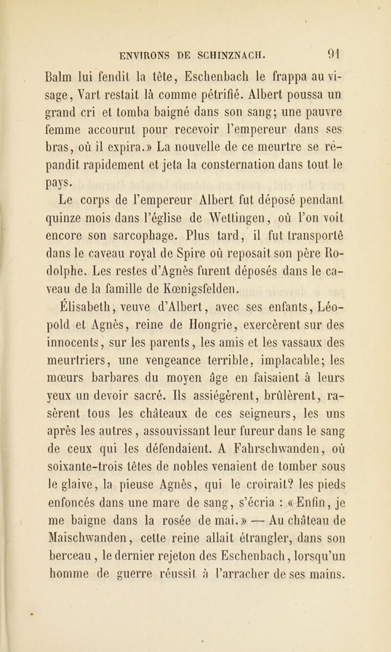 Balm lui fendit la tête, Eschenbach le frappa au vi- sage, Vart restait là comme pétrifié. Albert poussa un grand cri et tomba baigné dans son sang; une pauvre femme accourut pour recevoir l’empereur dans ses bras, où il expira.» La nouvelle de ce meurtre se ré- pandit rapidement et jeta la consternation dans tout le pays. Le corps de l’empereur Albert fut déposé pendant quinze mois dans l’église de Wettingen, où l’on voit encore son sarcophage. Plus tard, il fut transporte dans le caveau royal de Spire où reposait son père Ro- dolphe. Les restes d’Agnès furent déposés dans le ca- veau de la famille de Kœnigsfelden. r Elisabeth, veuve d’Albert, avec ses enfants, Léo- pold et Agnès, reine de Hongrie, exercèrent sur des innocents, sur les parents, les amis et les vassaux des meurtriers, une vengeance terrible, implacable; les mœurs barbares du moyen âge en faisaient à leurs yeux un devoir sacré. Ils assiégèrent, brûlèrent, ra- sèrent tous les châteaux de ces seigneurs, les uns après les autres, assouvissant leur fureur dans le sang de ceux qui les défendaient. A Fahrschwanden, où soixante-trois têtes de nobles venaient de tomber sous le glaive, la pieuse Agnès, qui le croirait? les pieds enfoncés dans une mare de sang, s’écria : «Enfin, je me baigne dans la rosée de mai.» — Au château de Maischwanden, cette reine allait étrangler, dans son berceau, le dernier rejeton des Eschenbach, lorsqu’un homme de guerre réussit à l’arracher de ses mains.