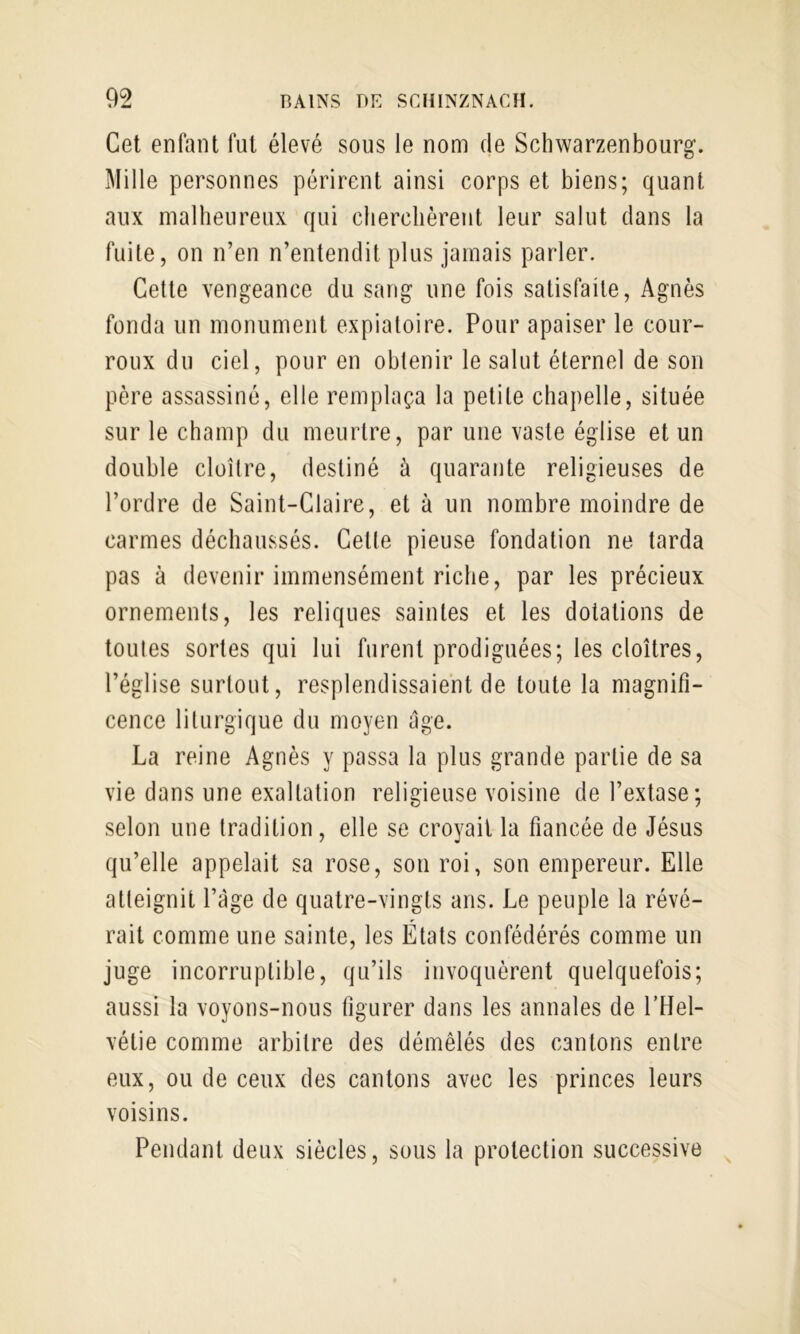 Cet enfant fut élevé sous le nom de Schwarzenbourg. Mille personnes périrent ainsi corps et biens; quant aux malbeureux qui cberchèrent leur salut dans la fuite, on n’en n’entendit plus jamais parler. Cette vengeance du sang une fois satisfaite, Agnès fonda un monument expiatoire. Pour apaiser le cour- roux du ciel, pour en obtenir le salut éternel de son père assassiné, elle remplaça la petite chapelle, située sur le cbamp du meurtre, par une vaste église et un double cloître, destiné à quarante religieuses de l’ordre de Saint-Claire, et à un nombre moindre de carmes décbaussés. Celte pieuse fondation ne tarda pas à devenir immensément ricbe, par les précieux ornements, les reliques saintes et les dotations de toutes sortes qui lui furent prodiguées; les cloîtres, l’église surtout, resplendissaient de toute la magnifi- cence liturgique du moyen âge. La reine Agnès y passa la plus grande partie de sa vie dans une exaltation religieuse voisine de l’extase; selon une tradition, elle se croyait la fiancée de Jésus qu’elle appelait sa rose, son roi, son empereur. Elle atteignit l’âge de quatre-vingts ans. Le peuple la révé- rait comme une sainte, les États confédérés comme un juge incorruptible, qu’ils invoquèrent quelquefois; aussi la voyons-nous figurer dans les annales de l’Hel- vétie comme arbitre des démêlés des cantons entre eux, ou de ceux des cantons avec les princes leurs voisins. Pendant deux siècles, sous la protection successive ^