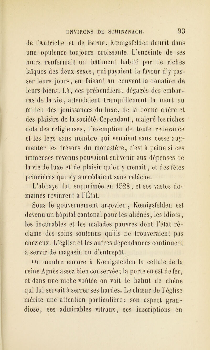 de rAiilriclie et de Berne, Ivœiiigsteldeii lleurit dcins une opulence toujours croissante. L’enceinte de ses murs renfermait un batiment habité par de riches laïques des deux sexes, qui payaient la faveur d’y pas- ser leurs jours, en faisant au couvent la donation de leurs biens. Là, ces prébendiers, dégagés des embar- ras de la vie, attendaient tranquillement la mort au milieu des jouissances du luxe, de la bonne chère et des plaisirs de la société. Cependant, malgré les riches dots des religieuses, l’exemption de toute redevance et les legs sans nombre qui venaient sans cesse aug- menter les trésors du monastère, c’est à peine si ces immenses revenus pouvaient subvenir aux dépenses de la vie de luxe et de plaisir qu’on y menait, et des fêtes princières qui s’y succédaient sans relâche. L’abbaye fut supprimée en 1528, et ses vastes do- maines revinrent à l’État. Sous le gouvernement argovien , Kœnigsfelden est devenu un hôpital cantonal pour les aliénés, les idiots, les incurables et les malades pauvres dont l’état ré- clame des soins soutenus qu’ils ne trouveraient pas chez eux. L’église et les autres dépendances continuent à servir de magasin ou d’entrepôt. On montre encore à Kœnigsfelden la cellule de la reine Agnès assez bien conservée ; la porte en est de fer, et dans une niche voûtée on voit le bahut de chêne qui lui servait à serrer ses hardes. Le chœur de l’église mérite une attention particulière; son aspect gran- diose, ses admirables vitraux, ses inscriptions en