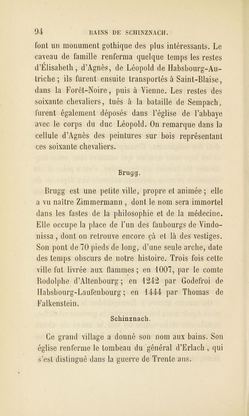 font un monument gothique des plus intéressants. Le caveau de famille renferma quelque temps les restes d’Elisabeth, d’Agnès, de Léopold de Habsbourg-Au- triche ; ils furent ensuite transportés à Saint-Biaise, dans la Forêt-Noire, puis à Vienne. Les restes des soixante chevaliers, tués à la bataille de Sempach, furent également déposés dans l’église de l’abbaye avec le corps du duc Léopold. On remarque dans la cellule d’Agnès des peintures sur bois représentant ces soixante chevaliers. Brugg. Brugg est une petite ville, propre et animée ; elle a vu naître Zimmermann , dont le nom sera immortel dans les fastes de la philosophie et de la médecine. Elle occupe la place de l’un des faubourgs de Vindo- nissa, dont on retrouve encore çà et là des vestiges. Son pont de 70 pieds de long, d’une seule arche, date des temps obscurs de notre histoire. Trois fois cette ville fut livrée aux llammes ; en 1007, par le comte Rodolphe d’Altenbourg ; en 1242 par Godefroi de Ilabsbourg-Laufenbourg ; en 1444 par Thomas de Falkenstein. Schinznach. Ce grand village a donné son nom aux bains. Son église renferme le tombeau du 'général d’Erlach , qui s’est distingué dans la guerre de Trente ans.