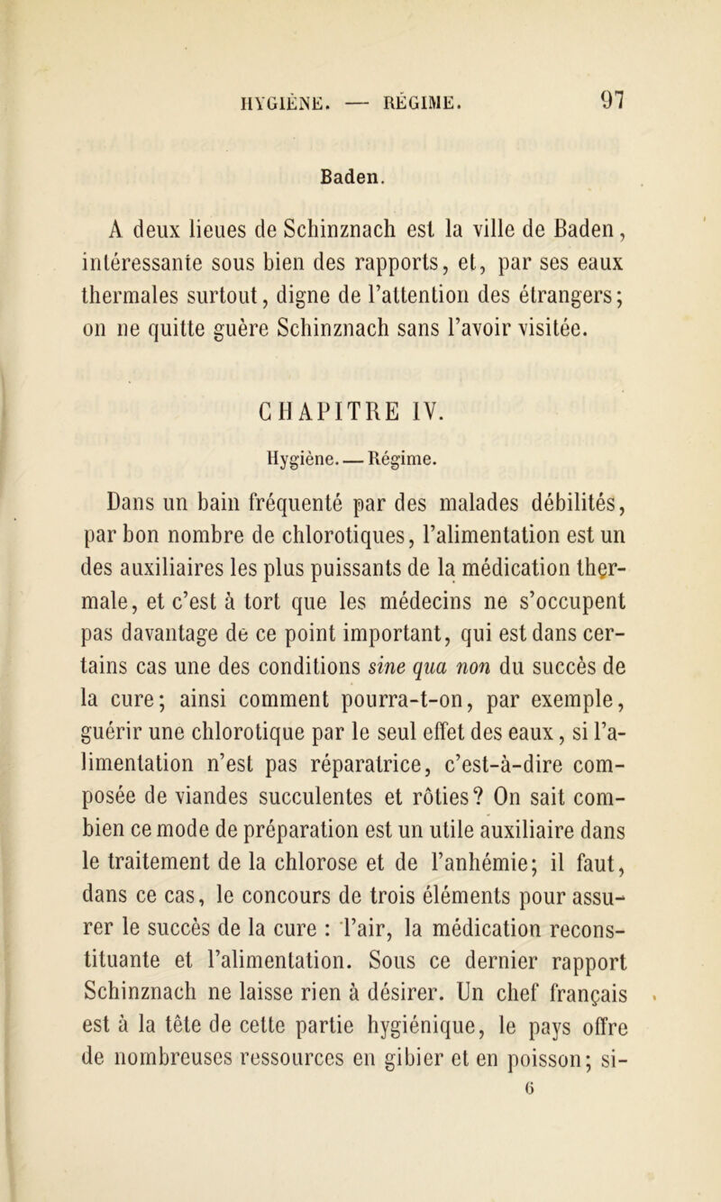 Baden. A deux lieues de Schinznach est la ville de Baden, iriléressante sous bien des rapports, et, par ses eaux thermales surtout, digne de l’attention des étrangers; on ne quitte guère Schinznach sans l’avoir visitée. CHAPITRE IV. Hygiène Régime. Dans un bain fréquenté par des malades débilités, par bon nombre de chlorotiques, l’alimentation est un des auxiliaires les plus puissants de la médication ther- male, et c’est à tort que les médecins ne s’occupent pas davantage de ce point important, qui est dans cer- tains cas une des conditions sine qua non du succès de la cure; ainsi comment pourra-t-on, par exemple, guérir une chlorotique par le seul effet des eaux, si l’a- limentation n’est pas réparatrice, c’est-à-dire com- posée de viandes succulentes et rôties? On sait com- bien ce mode de préparation est un utile auxiliaire dans le traitement de la chlorose et de l’anhémie; il faut, dans ce cas, le concours de trois éléments pour assu- rer le succès de la cure : l’air, la médication recons- tituante et l’alimentation. Sous ce dernier rapport Schinznach ne laisse rien à désirer. Un chef français . est à la tête de cette partie hygiénique, le pays offre de nombreuses ressources en gibier et en poisson; si- (3