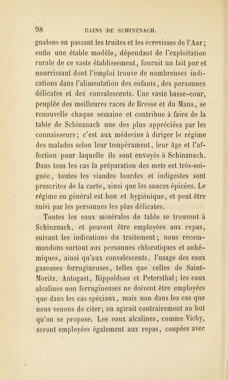 gnalons en passant les truites et les écrevisses de l’Aar; enfin une étable modèle, dépendant de l’exploitation rurale de ce vaste établissement, fournit un lait pur et nourrissant dont l’emploi trouve de nombreuses indi- cations dans l’alimentation des enfants, des personnes délicates et des convalescents. Une vaste basse-cour, peuplée des meilleures races de Bresse et du Mans, se renouvelle chaque semaine et contribue à faire de la table de Schinznach une des plus appréciées par les connaisseurs; c’est aux médecins à diriger le régime des malades selon leur tempérament, leur âge et l’af- fection pour laquelle ils sont envoyés à Schinznach. Dans tous les cas la préparation des mets est très-soi- gnée, toutes les viandes lourdes et indigestes sont proscrites de la carte, ainsi que les sauces épicées. Le régime en général est hon et hygiénique, et peut être suivi par les personnes les plus délicates. Toutes les eaux minérales de table se trouvent à Schinznach, et peuvent être employées aux repas, suivant les indications du traitement; nous recom- mandons surtout aux personnes chlorotiques et anhé- miqiies, ainsi qu’aux convalescents, l’usage des eaux gazeuses ferrugineuses, telles que celles de Saint- Moritz, Antogast, Rippoldsau et Petersthal; les eaux alcalines non ferrugineuses ne doivent être employées que dans les cas spéciaux, mais non dans les cas que nous venons de citer; on agirait contrairement au but qu’on se propose. Les eaux alcalines, comme Vichy, seront employées également aux repas, coupées avec