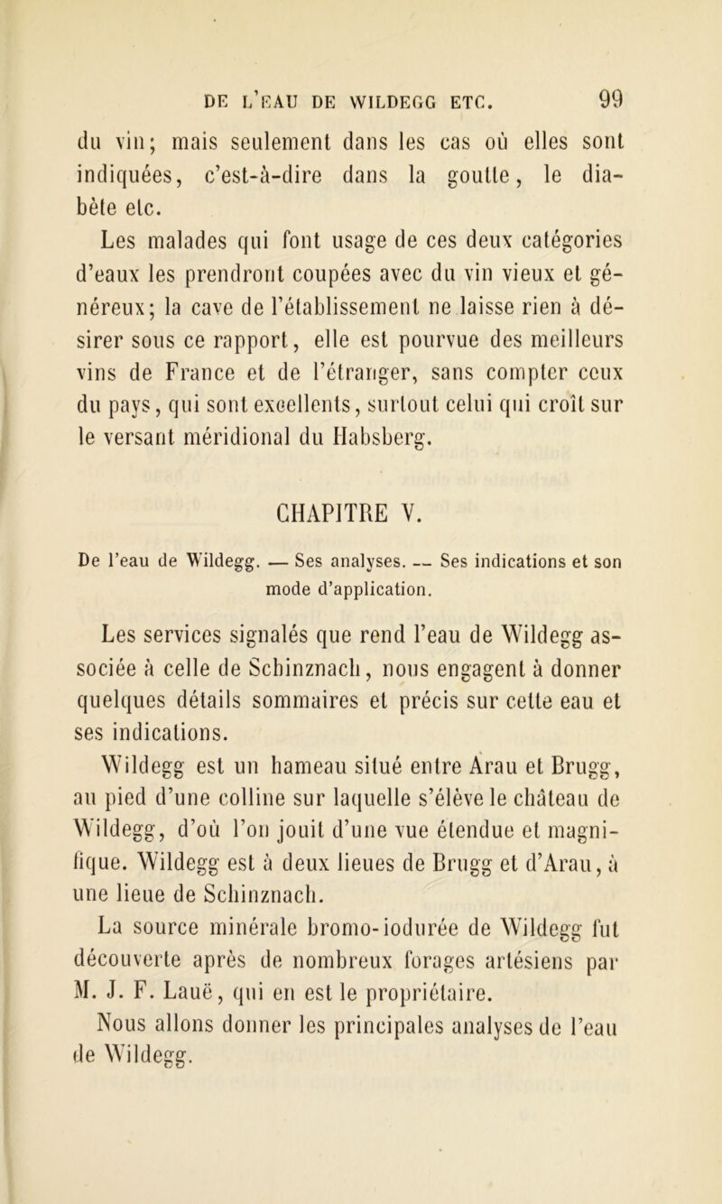 du vin; mais seulement dans les cas où elles sont indiquées, c’est-à-dire dans la goutte, le dia- bète etc. Les malades qui font usage de ces deux catégories d’eaux les prendront coupées avec du vin vieux et gé- néreux; la cave de l’établissement ne laisse rien à dé- sirer sous ce rapport, elle est pourvue des meilleurs vins de France et de l’étranger, sans compter ceux du pays, qui sont excellents, surtout celui qui croît sur le versant méridional du Habsberg. CHAPITRE Y. De l’eau de Wildegg. — Ses analyses. — Ses indications et son mode d’application. Les services signalés que rend l’eau de Wildegg as- sociée à celle de Scbinznacli, nous engagent à donner quelques détails sommaires et précis sur cette eau et ses indications. Wildegg est un hameau situé entre Àrau et Brugg, au pied d’une colline sur laquelle s’élève le cliateau de Wildegg, d’où l’on jouit d’une vue étendue et magni- tique. Wildegg est à deux lieues de Brugg et d’Arau, à une lieue de Schinznacli. La source minérale bromo-iodurée de Wildegg lut découverte après de nombreux forages artésiens par M. J. F. Lauë, qui en est le propriétaire. Nous allons donner les principales analyses de l’eau de Wildegg.