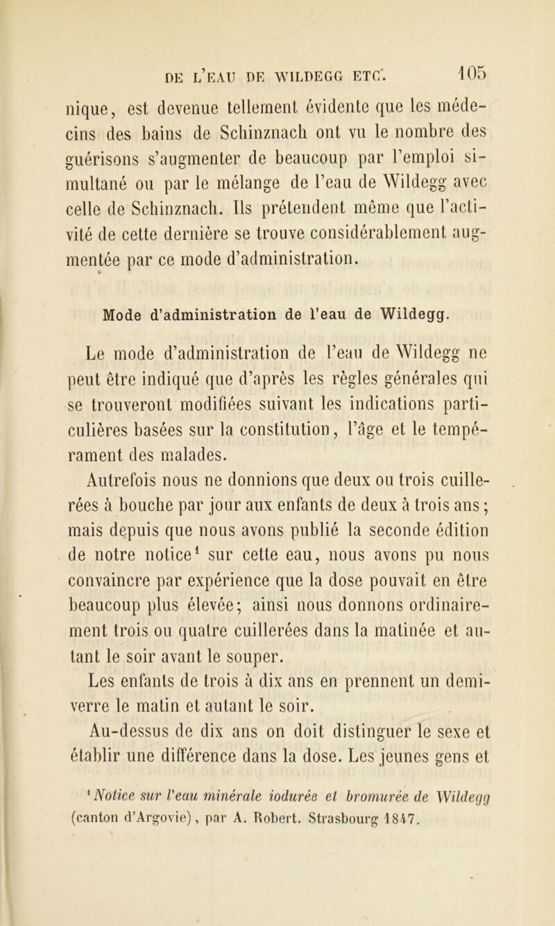 nique, est devenue tellement évidente que les méde- cins des bains de Schinznacli ont vu le nombre des guérisons s’augmenter de beaucoup par l’emploi si- multané ou par le mélange de l’eau de Wildegg avec celle de Schinznacli. Ils prétendent meme que l’acti- vité de cette dernière se trouve considérablement aug- mentée par ce mode d’administration. Mode d’administration de l’eau de Wildegg. Le mode d’administration de l’eau de Wildegg ne peut être indiqué que d’après les règles générales qui se trouveront modifiées suivant les indications parti- culières basées sur la constitution, l’âge et le tempé- rament des malades. Autrefois nous ne donnions que deux ou trois cuille- rées à bouche par jour aux enfants de deux à trois ans ; mais depuis que nous avons publié la seconde édition de notre notice^ sur cette eau, nous avons pu nous convaincre par expérience que la dose pouvait en être beaucoup plus élevée; ainsi nous donnons ordinaire- ment trois ou quatre cuillerées dans la matinée et au- tant le soir avant le souper. Les enfants de trois à dix ans en prennent un demi- verre le matin et autant le soir. Au-dessus de dix ans on doit distinguer le sexe et établir une différence dans la dose. Les jeunes gens et ^ Notice sur Veau minérale iodurée et hrornurée de Wildegçi (canton d’Argovie), par A. Robert. Strasbourg 1847.