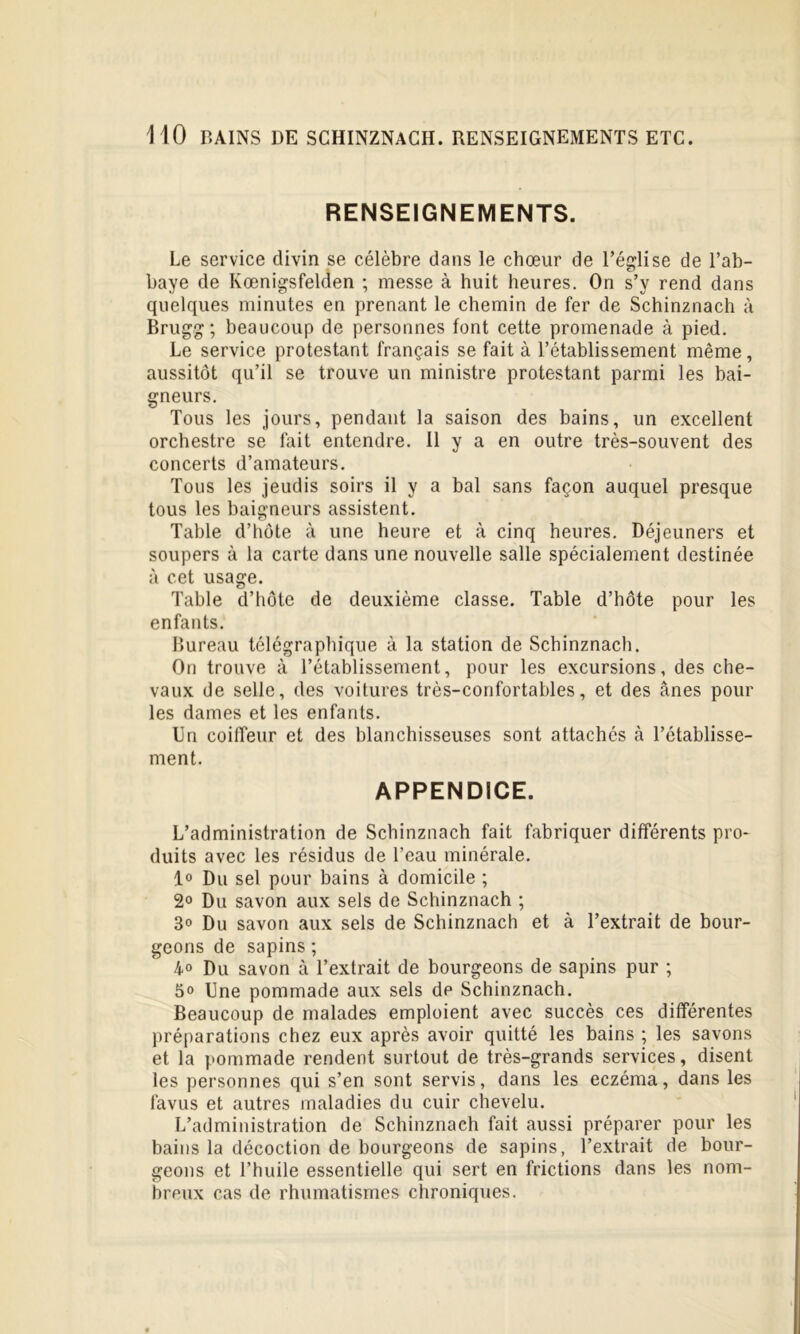 HO BAINS DE SCHINZNACH. RENSEIGNEMENTS ETC. RENSEIGNEMENTS. Le service divin se célèbre dans le chœur de l’église de l’ab- baye de Kœnigsfelden ; messe à huit heures. On s’y rend dans quelques minutes en prenant le chemin de fer de Schinznach à Brugg; beaucoup de personnes font cette promenade à pied. Le service protestant français se fait à l’établissement même, aussitôt qu’il se trouve un ministre protestant parmi les bai- gneurs. Tous les jours, pendant la saison des bains, un excellent orchestre se fait entendre. 11 y a en outre très-souvent des concerts d’amateurs. Tous les jeudis soirs il y a bal sans façon auquel presque tous les baigneurs assistent. Table d’hôte à une heure et à cinq heures. Déjeuners et soupers à la carte dans une nouvelle salle spécialement destinée à cet usage. Table d’hôte de deuxième classe. Table d’hôte pour les enfants. Bureau télégraphique à la station de Schinznach. On trouve à l’établissement, pour les excursions, des che- vaux de selle, des voitures très-confortables, et des ânes pour les dames et les enfants. Un coiffeur et des blanchisseuses sont attachés à l’établisse- ment. APPENDICE. L’administration de Schinznach fait fabriquer différents pro- duits avec les résidus de l’eau minérale. 1° Du sel pour bains à domicile ; 2° Du savon aux sels de Schinznach ; 3° Du savon aux sels de Schinznach et à l’extrait de bour- geons de sapins ; 4° Du savon à l’extrait de bourgeons de sapins pur ; 5o Une pommade aux sels de Schinznach. Beaucoup de malades emploient avec succès ces différentes préparations chez eux après avoir quitté les bains ; les savons et la pommade rendent surtout de très-grands services, disent les personnes qui s’en sont servis, dans les eczéma, dans les favus et autres maladies du cuir chevelu. L’administration de Schinznach fait aussi préparer pour les bains la décoction de bourgeons de sapins, l’extrait de bour- geons et l’huile essentielle qui sert en frictions dans les nom- breux cas de rhumatismes chroniques.