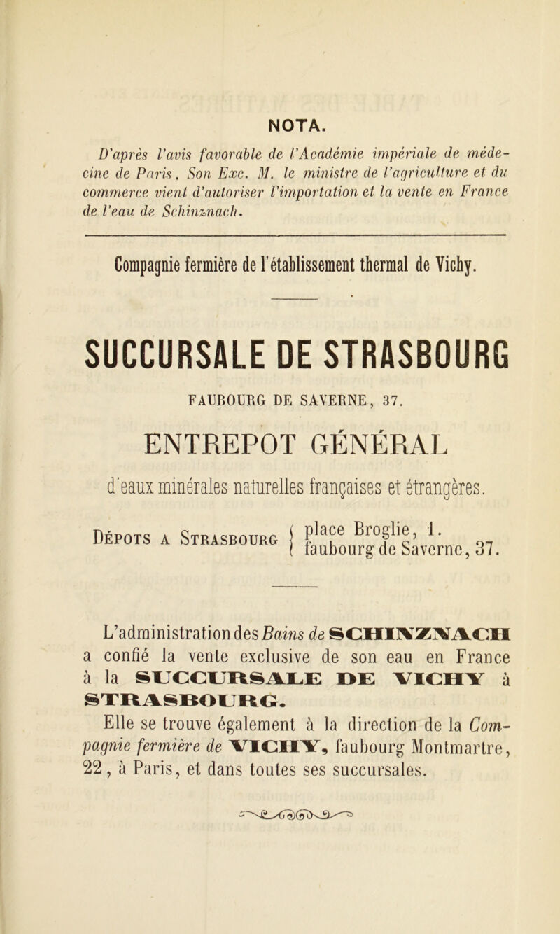 NOTA. D’après l’avis favorable de l’Académie impériale de méde- cine de Paris, Son Exe. M. le ministre de l’agricuUure et du commerce vient d’autoriser l’importation et la vente en France de l’eau de Schinmach. Compagnie fermière de l’établissement thermal de Vichy. SUCCURSALE DE STRASBOURG FAUBOURG DE SAVERNE, 37. ENTREPOT GÉNÉRAL d'eaux minérales naturelles françaises et étrangères. Dépôts a Strasbourg place Broglie, 1. îaubourg de Saverne, 37. L’administration des de SCHIl^Zl^iVCH a confié la vente exclusive de son eau en France à la SUCCljItSA.LE I>i: VriCHY à Elle se trouve également à la direction de la Com- pagnie fermière de YICHY, faubourg Montmartre,