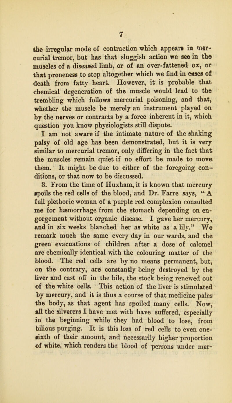 the irregular mode of contraction which appear* in mer- curial tremor, but has that sluggish action we see in the muscles of a diseased limb, or of an over-fattened ox, or that proneness to stop altogether which we find in cases of death from fatty heart. However, it is probable that chemical degeneration of the muscle would lead to the trembling which follows mercurial poisoning, and that, whether the muscle be merely an instrument played on by the nerves or contracts by a force inherent in it, which question you know physiologists still dispute. I am not aware if the intimate nature of the shaking palsy of old age has been demonstrated, but it is very similar to mercurial tremor, only differing in the fact that the muscles remain quiet if no effort be made to move them. It might be due to either of the foregoing con- ditions, or that now to be discussed. 3. From the time of Huxham, it is known that mercury ipoils the red cells of the blood, and Dr. Farre says, “ A full plethoric woman of a purple red complexion consulted me for haemorrhage from the stomach depending on en- gorgement without organic disease. I gave her mercury, and in six weeks blanched her as white as a lily.” We remark much the same every day in our wards, and the green evacuations of children after a dose of calomel are chemically identical with the colouring matter of the blood. The red cells are by no means permanent, but, on the contrary, are constantly being destroyed by the liver and cast off in the bile, the stock being renewed out of the white cells. This action of the liver is stimulated by mercury, and it is thus a course of that medicine pales the body, as that agent has spoiled many cells. Now, all the silverers I have met with have suffered, especially in the beginning while they had blood to lose, from bilious purging. It is this loss of red cells to even one- fixth of their amount, and necessarily higher proportion of white, which renders the blood of persons under mer-