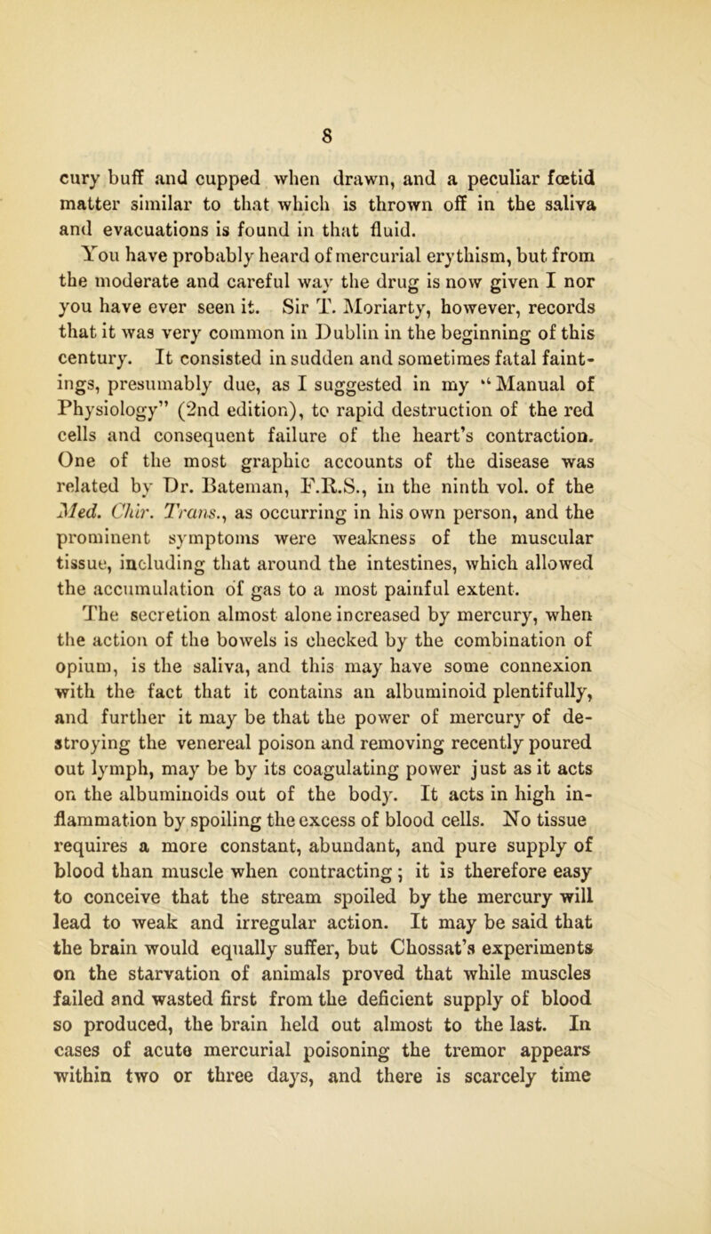 cury buff and cupped when drawn, and a peculiar foetid matter similar to that which is thrown off in the saliva and evacuations is found in that fluid. You have probably heard of mercurial erythism, but from the moderate and careful way the drug is now given I nor you have ever seen it. Sir T. Moriarty, however, records that it was very common in Dublin in the beginning of this century. It consisted in sudden and sometimes fatal faint- ings, presumably due, as I suggested in my “Manual of Physiology” (2nd edition), to rapid destruction of the red cells and consequent failure of the heart’s contraction. One of the most graphic accounts of the disease was related by Dr. Bateman, F.R.S., in the ninth vol. of the Med. Cliir. Trans., as occurring in his own person, and the prominent symptoms were weakness of the muscular tissue, including that around the intestines, which allowed the accumulation of gas to a most painful extent. The secretion almost alone increased by mercury, when the action of the bowels is checked by the combination of opium, is the saliva, and this may have some connexion with the fact that it contains an albuminoid plentifully, and further it may be that the power of mercury of de- stroying the venereal poison and removing recently poured out lymph, may be by its coagulating power just as it acts on the albuminoids out of the body. It acts in high in- flammation by spoiling the excess of blood cells. No tissue requires a more constant, abundant, and pure supply of blood than muscle when contracting; it is therefore easy to conceive that the stream spoiled by the mercury will lead to weak and irregular action. It may be said that the brain would equally suffer, but Chossat’s experiments on the starvation of animals proved that while muscles failed and wasted first from the deficient supply of blood so produced, the brain held out almost to the last. In cases of acute mercurial poisoning the tremor appears within two or three days, and there is scarcely time