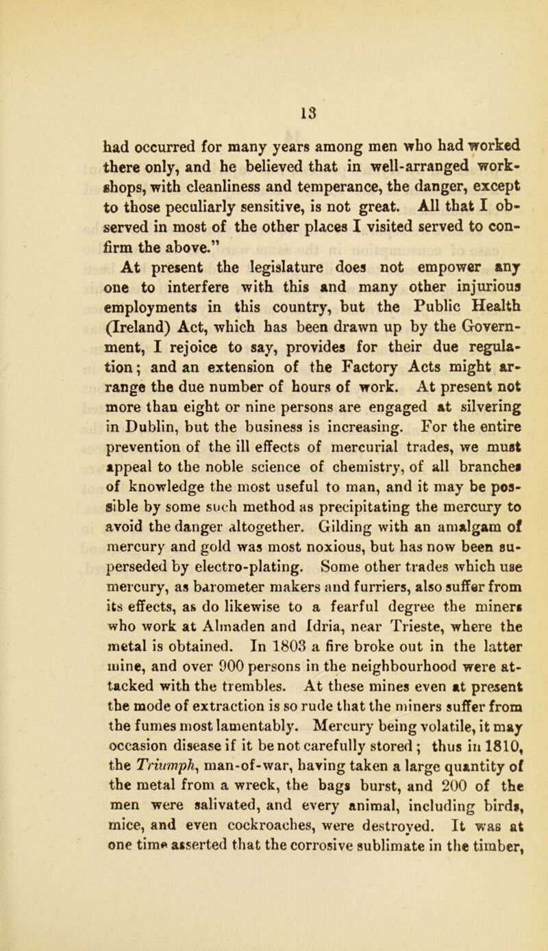 had occurred for many years among men who had worked there only, and he believed that in well-arranged work- shops, with cleanliness and temperance, the danger, except to those peculiarly sensitive, is not great. All that I ob- served in most of the other places I visited served to con- firm the above.” At present the legislature does not empower any one to interfere with this and many other injurious employments in this country, but the Public Health (Ireland) Act, which has been drawn up by the Govern- ment, I rejoice to say, provides for their due regula- tion ; and an extension of the Factory Acts might ar- range the due number of hours of work. At present not more than eight or nine persons are engaged at silvering in Dublin, but the business is increasing. For the entire prevention of the ill effects of mercurial trades, we must appeal to the noble science of chemistry, of all branches of knowledge the most useful to man, and it may be pos- sible by some such method as precipitating the mercury to avoid the danger altogether. Gilding with an amalgam of mercury and gold was most noxious, but has now been su- perseded by electro-plating. Some other trades which use mercury, as barometer makers and furriers, also suffer from its effects, as do likewise to a fearful degree the miner* who work at Almaden and Idria, near Trieste, where the metal is obtained. In 1803 a fire broke out in the latter mine, and over 900 persons in the neighbourhood were at- tacked with the trembles. At these mines even at present the mode of extraction is so rude that the miners suffer from the fumes most lamentably. Mercury being volatile, it may occasion disease if it be not carefully stored ; thus in 1810, the Triumph, man-of-war, having taken a large quantity of the metal from a wreck, the bags burst, and 200 of the men were salivated, and every animal, including birds, mice, and even cockroaches, were destroyed. It was at one tim* asserted that the corrosive sublimate in the timber,