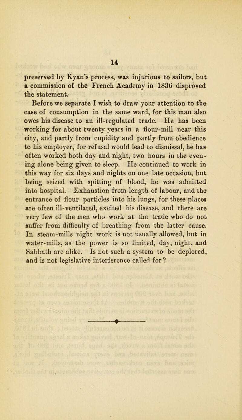 I 14 preserved by Kyan’s process, was injurious to sailors, but a commission of the French Academy in 1836 disproved the statement. Before we separate I wish to draw your attention to the case of consumption in the same ward, for this man also owes his disease to an ill-regulated trade. He has been working for about twenty years in a flour-mill near this city, and partly from cupidity and partly from obedience to his employer, for refusal would lead to dismissal, he has often worked both day and night, two hours in the even- ing alone being given to sleep. He continued to work in this way for six days and nights on one late occasion, but being seized with spitting of blood, he was admitted into hospital. Exhaustion from length of labour, and the entrance of flour particles into his lungs, for these places are often ill-ventilated, excited his disease, and there are very few of the men who work at the trade who do not suffer from difficulty of breathing from the latter cause. In steam-mills night work is not usually allowed, but in water-mills, as the power is so limited, day, night, and Sabbath are alike. Is not such a system to be deplored, and is not legislative interference called for? ♦