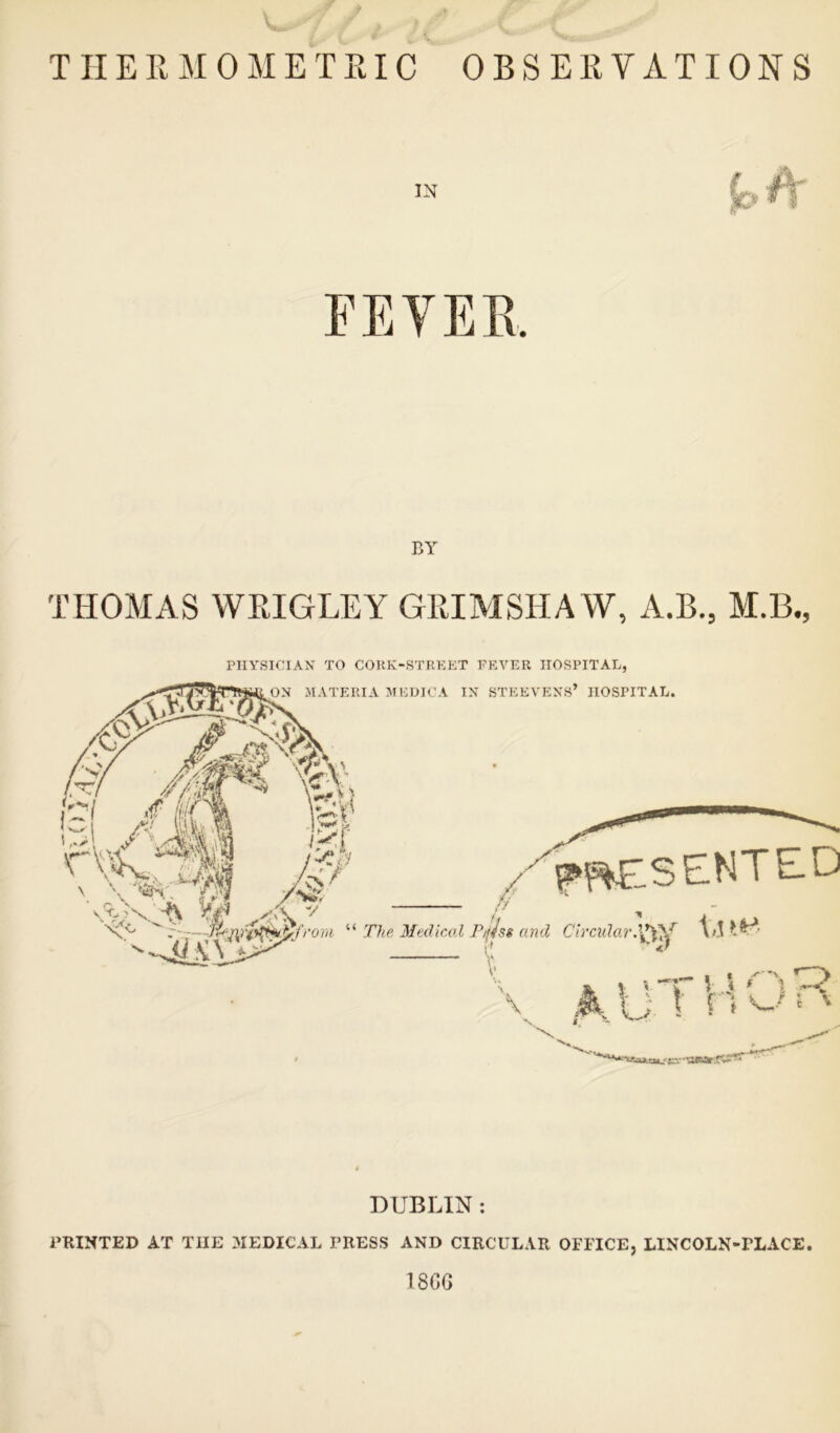 THERMOMETRIC OBSERVATIONS IN THOMAS WRIGLEY GRIMSHAW, A.B., M.B., PHYSICIAN TO CORK-STREET FEVER HOSPITAL, DUBLIN : PRINTED AT THE MEDICAL PRESS AND CIRCULAR OFFICE, LINCOLN-rLACE. 1866