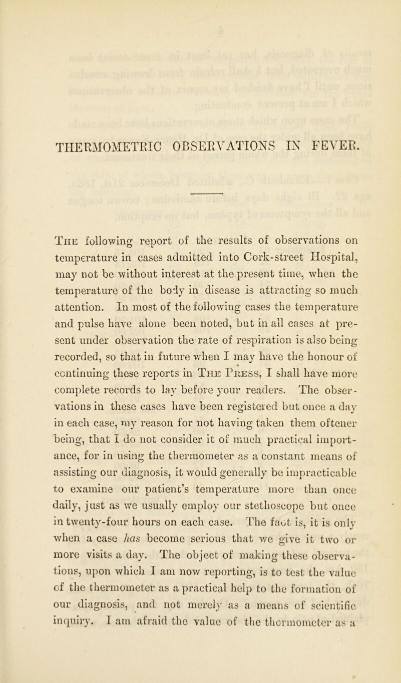 The following report of the results of observations on temperature in cases admitted into Cork-street Hospital, may not be without interest at the present time, when the temperature of the body in disease is attracting so much attention. In most of the following cases the temperature and pulse have alone been noted, but in all cases at pre- sent under observation the rate of respiration is also being recorded, so that in future when I may have the honour of continuing these reports in The Press, I shall have more complete records to lay before your readers. The obser - vations in these cases have been registered but once a day in each case, my reason for not having taken them oftener being, that I do not consider it of much practical import- ance, for in using the thermometer as a constant means of assisting our diagnosis, it would generally be impracticable to examine our patient’s temperature more than once daily, just as we usually employ our stethoscope but once in twenty-four hours on each case. The faot is, it is only when a case has become serious that we give it two or more visits a day. The object of making these observa- tions, upon which I am now reporting, is to test the value cf the thermometer as a practical help to the formation of our diagnosis, and not merely as a means of scientific inquiry. I am afraid the value of the thermometer as a