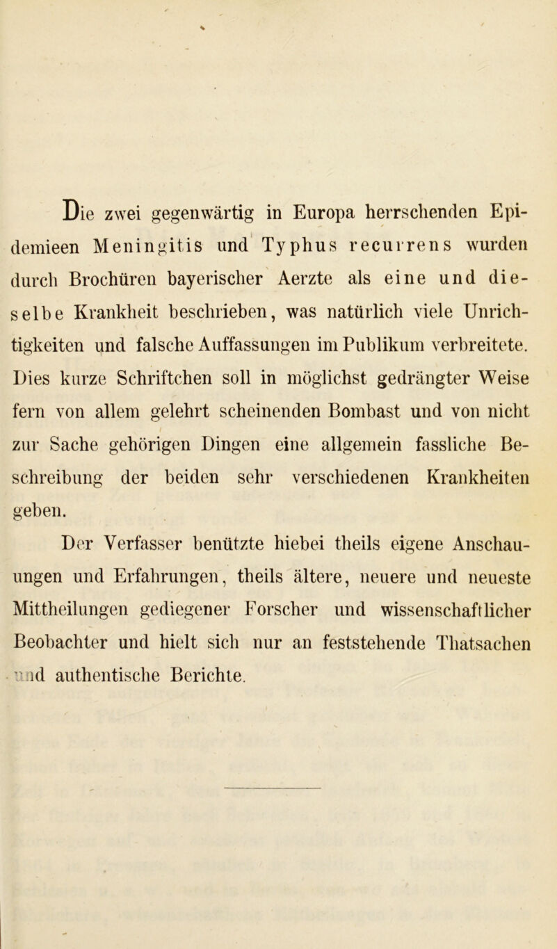 demieen Meningitis und Typhus recurrens wurden durch Brochüren bayerischer Aerzte als eine und die- selbe Krankheit beschrieben, was natürlich viele Unrich- tigkeiten und falsche Auffassungen im Publikum verbreitete. Dies kurze Schriftehen soll in möglichst gedrängter Weise fern von allem gelehrt scheinenden Bombast und von nicht zur Sache gehörigen Dingen eine allgemein fassliche Be- schreibung der beiden sehr verschiedenen Krankheiten geben. Der Verfasser benützte hiebei theils eigene Anschau- ungen und Erfahrungen, theils ältere, neuere und neueste Mittheilungen gediegener Forscher und wissenschaftlicher Beobachter und hielt sich nur an feststehende Thatsachen ' id authentische Berichte.