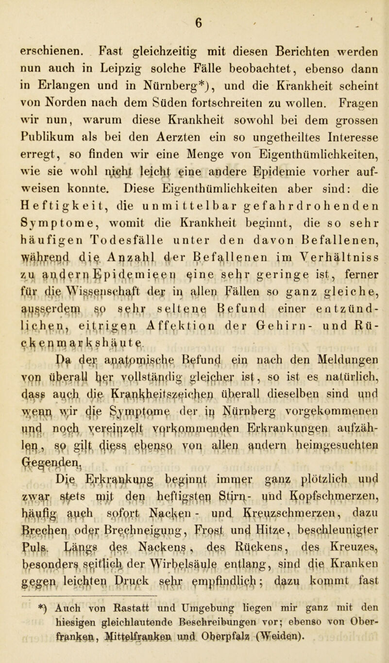 i erschienen. Fast gleichzeitig mit diesen Berichten werden nun auch in Leipzig solche Fälle beobachtet, ebenso dann in Erlangen und in Nürnberg*), und die Krankheit scheint von Norden nach dem Süden fortschreiten zu wollen. Fragen wir nun, warum diese Krankheit sowohl bei dem grossen Publikum als bei den Aerzten ein so ungetheiltes Interesse erregt, so finden wir eine Menge von Eigenthümlichkeiten, wie sie wohl night leicht eine andere Epidemie vorher auf- weisen konnte. Diese Eigenthümlichkeiten aber sind: die Heftigkeit, die unmittelbar gefahrdrohenden Symptome, womit die Krankheit beginnt, die so sehr häufigen Todesfälle unter den davon Befallenen, Während dig Anzahl der Befallenen im Yerhältniss zu andern Epidemieen gine sehr geringe ist, ferner für die Wissenschaft der in allen Fällen so ganz gleiche, ausserdem §o sehr seltene Befund einer entzünd- lichen, eitrigen Affektion der Gehirn- und Rü- ckenmarks häute. > 1 * r ' f , dl ) * * • Da dei; ajp.atpmische Befund ein nach den Meldungen von überall fygr vollständig gleicher ist, so ist es natürlich, dass auch die KranHheitszgichen überall dieselben sind und wenn wir die Symptome der ip Nürnberg vorgekommenen und noch vereinzelt verkommenden Erkrankungen aufzäh- len ^ gijf t}iess eherne von allen andern heimgesuchten Gregenjien^ Die Erkrankung beginnt immer ganz plötzlich und zwar stets mit den heftigsten Stirn.- und Kopfschmerzen, häufig auch sofort Nacken- und Kreuzschmerzen, dazu Brechen oder Brechneigung, Frost und Hitze, beschleunigter Ruls. des Nackens, des Rückens, des Kreuzes, besonders seitlich der Wirbelsäule entlang, sind die Kranken gegen leichten Druck se!ir 5 dazu kommt fast *) Auch von Rastatt und Umgebung liegen mir ganz mit den hiesigen gleichlautende Beschreibungen vor; ebenso von Ober- franken, üifittelfranken und Oberpfalz (Weiden).