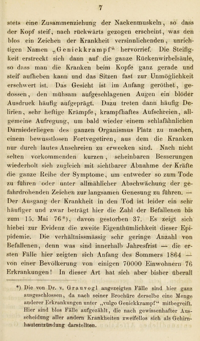 stets eine Zusammenziehung der Nackenmuskeln, so dass der Kopf steif, nach rückwärts gezogen erscheint, was den blos ein Zeichen der Krankheit versinnlichenden, unrich- tigen Namen ^Genickkrampfa hervorrief. Die Steifig- keit erstreckt sich dann auf die ganze Rückenwirbelsäule, so dass man die Kranken beim Kopfe ganz gerade und steif aufheben kann und das Sitzen fast zur Unmöglichkeit erschwert ist. Das Gesicht ist im Anfang geröthet, ge- dossen, den mühsam aufgeschlagenen Augen ein blöder Ausdruck häufig aufgeprägt. Dazu treten dann häufig De- lirien, sehr heftige Krämpfe, krampfhaftes Aufschreien, all- gemeine Aufregung, um bald wieder einem schlafähnlichen Darniederliegen des ganzen Organismus Platz zu machen, einem bewusstlosen Fortvegetiren, aus dem die Kranken nur durch lautes Anschreien zu erwecken sind. Nach nicht selten vorkommenden kurzen , scheinbaren Besserungen wiederholt sich zugleich mit sichtbarer Abnahme der Kräfte die ganze Reihe der Symptome, um entweder so zum Tode zu führen oder unter allmählicher Abschwächung der ge- fahrdrohenden Zeichen zur langsamen Genesung zu führen. — Der Ausgang der Krankheit in den Tod ist leider ein sehr häufiger und zwar beträgt hier die Zahl der Befallenen bis zum 15. Mai 76*), davon gestorben 37. Es zeigt sich hiebei zur Evidenz die zweite Eigenthümlichkeit dieser Epi- pidemie. Die verhältnissmässig sehr geringe Anzahl von Befallenen, denn was sind innerhalb Jahresfrist — die er- sten Fälle hier zeigten sich Anfang des Sommers 1864 — von einer Bevölkerung von einigen 70000 Einwohnern 76 Erkrankungen! In dieser Art hat sich aber bisher überall *) Die von Dr. v. Grauvogl angezeigten Fälle sind hier ganz ausgeschlossen, da nach seiner Brochüre derselbe eine Menge anderer Erkrankungen unter „vulgo Genickkrampf“ mitbegreift. Hier sind blos Fälle aufgezählt, die nach gewissenhafter Aus- scheidung aller andern Krankheiten zweifellos sich als Gehirn- hautentzündung darstellten.